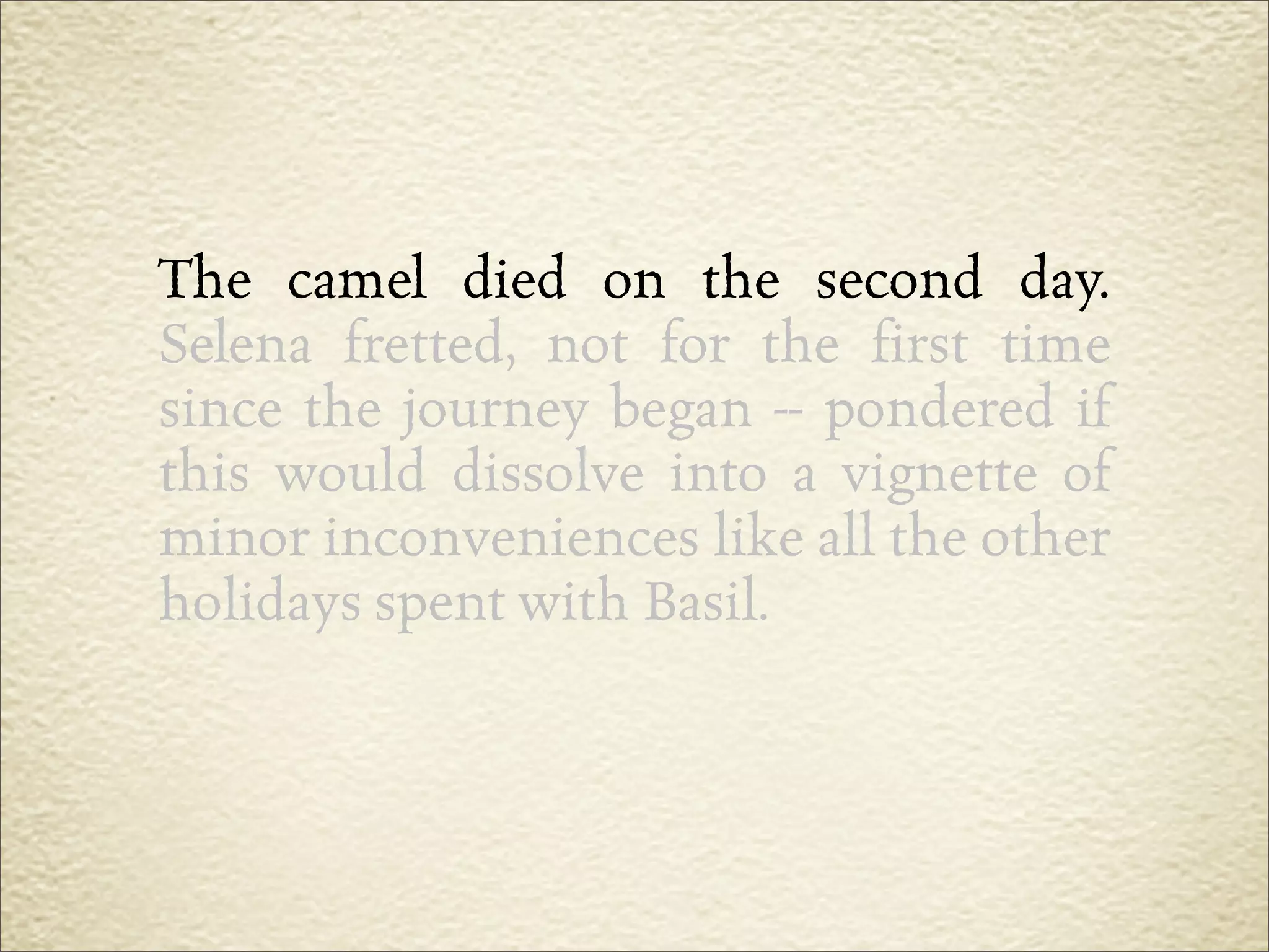 The camel died on the second day.
Selena fretted, not for the first time
since the journey began -- pondered if
this would dissolve into a vignette of
minor inconveniences like all the other
holidays spent with Basil.
 