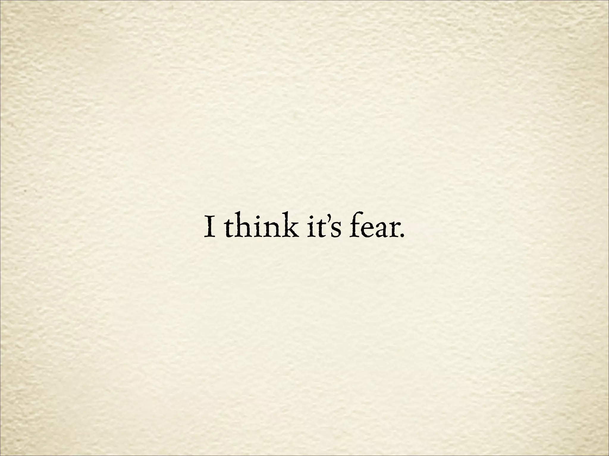 I think it’s fear.
 