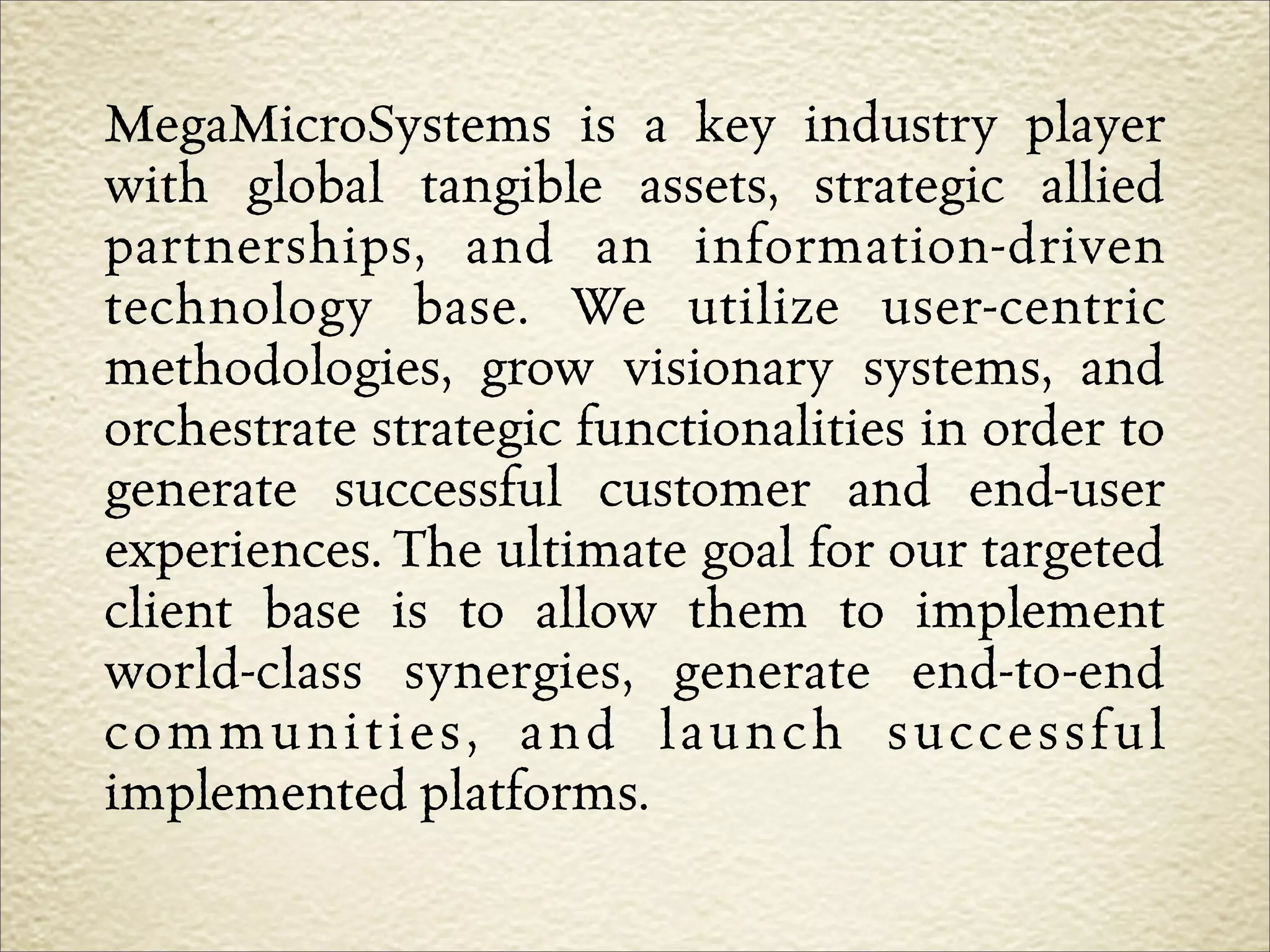 MegaMicroSystems is a key industry player
with global tangible assets, strategic allied
partnerships, and an information-driven
technology base. We utilize user-centric
methodologies, grow visionary systems, and
orchestrate strategic functionalities in order to
generate successful customer and end-user
experiences. The ultimate goal for our targeted
client base is to allow them to implement
world-class synergies, generate end-to-end
communities, and launch successful
implemented platforms.
 