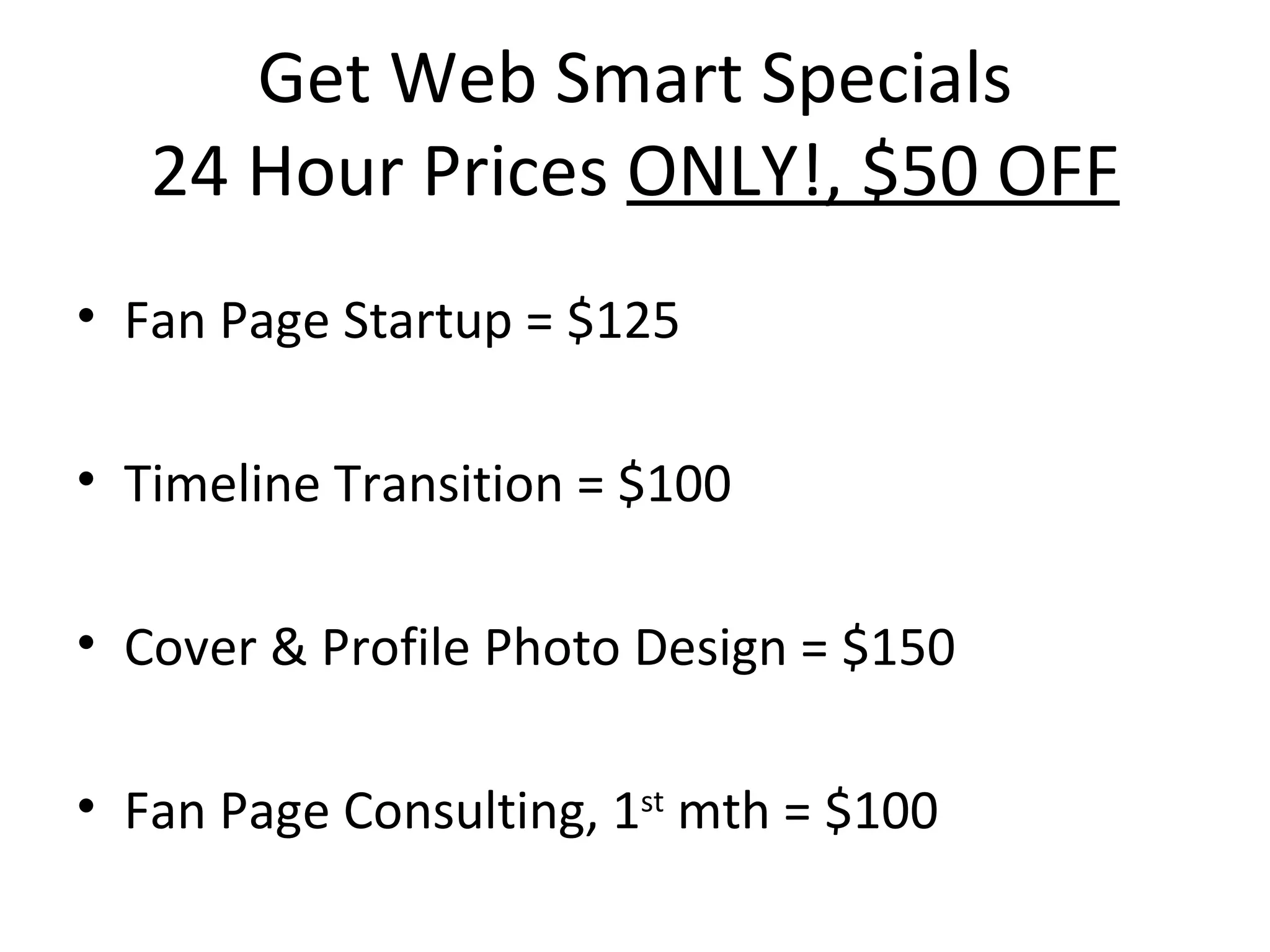 Get Web Smart Specials
   24 Hour Prices ONLY!, $50 OFF
• Fan Page Startup = $125

• Timeline Transition = $100

• Cover & Profile Photo Design = $150

• Fan Page Consulting, 1st mth = $100
 