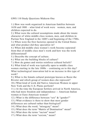 GWS 110 Study Questions Midterm One
1.) How was work organized in American families between
1630 and 1800 – what kind of work were women, men, and
children expected to do.
2.) What were the cultural assumptions made about the innate
character of white middle class women, men, and children in
Puritan New England in the 1600’s and beginning of the 1700s.
3.) When were the first factories opened in the United States
and what product did they specialize in?
4.) When did middle class women’s work become separated
from that of middle class men’s work and how was the work
differentiated?
5.) Describe the concept of culture.
6.) What are the building blocks of culture?
7.) How do games and stories reinforce cultural beliefs?
8.) What kind of work was typically open to middle class
women starting in the late 1800s – continuing on to this day?
What technological innovation led to an increase in this type of
work?
9.) What is the female cultural prototype known as Rosie the
Riveter and which group of women does she represent?
10.) What kind of work did Native American Women in upper
New York and the U.S. Plains perform?
11.) At the time the European Settlers arrived in North America,
who had more freedom and independence -- American Indian
women or Euro-American women?
12.) What is the difference between “sex” & “gender?”
13.) What evidence is there to show that most gender
differences are cultural rather than biological?
14.) What does the word, “misogyny” mean?
15.) What does the term “Matrix of Domination” mean?
16.) What does the terms “racism” mean?
17.) What does the term “sexism,” mean?
 