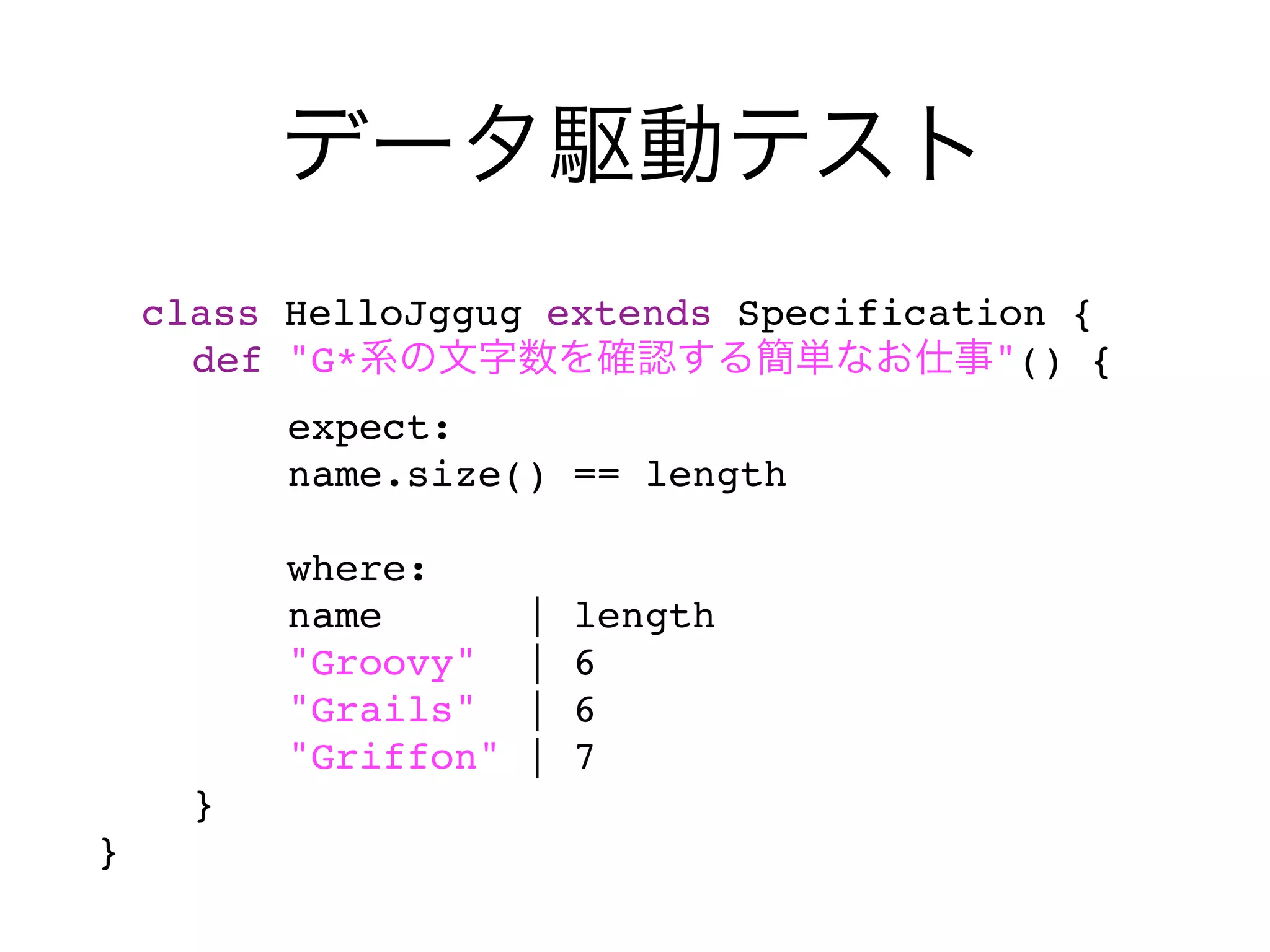 class HelloJggug extends Specification {
    def "G*                           "() {
        expect:
        name.size() == length

                where:
                name        |   length
                "Groovy"    |   6
                "Grails"    |   6
                "Griffon"   |   7
        }
}    
 