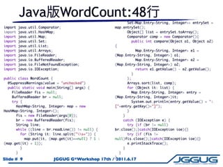 Java                WordCount:48
                                                       Set<Map.Entry<String, Integer>> entrySet =
import   java.util.Comparator;                    map.entrySet();
import   java.util.HashMap;                            Object[] list = entrySet.toArray();
import   java.util.Map;                                 Comparator comp = new Comparator(){
import   java.util.Set;                                  public int compare(Object o1, Object o2)
import   java.util.List;                          {
import   java.util.Arrays;                                 Map.Entry<String, Integer> e1 =
import   java.io.FileReader;                      (Map.Entry<String, Integer>) o1;
import   java.io.BufferedReader;                           Map.Entry<String, Integer> e2 =
import   java.io.FileNotFoundException;           (Map.Entry<String, Integer>) o2;
import   java.io.IOException;                               return e1.getValue() - e2.getValue();
                                                          }
public class WordCount {                                };
  @SuppressWarnings(value = "unchecked")                Arrays.sort(list, comp);
  public static void main(String[] args) {              for (Object it: list) {
    FileReader fis = null;                                Map.Entry<String, Integer> entry =
    BufferedReader br = null;                     (Map.Entry<String, Integer>)it;
    try {                                                 System.out.println(entry.getValue() + ":
      HashMap<String, Integer> map = new          ["+entry.getKey()+"]");
HashMap<String, Integer>();                             }
      fis = new FileReader(args[0]);                  }
      br = new BufferedReader(fis);                   catch (IOException e) {
      String line;                                      try {if (br != null)
      while ((line = br.readLine()) != null) {    br.close();}catch(IOException ioe){}
        for (String it: line.split("s+")) {           try {if (fis !=
          map.put(it, (map.get(it)==null) ? 1 :   null)fis.close();}catch(IOException ioe){}
(map.get(it) + 1));                                     e.printStackTrace();
        }                                             }
      }                                             }
                                                  }
Slide # 9                 JGGUG G*Workshop 17th / 2011.6.17
 