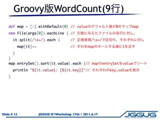 Groovy WordCount(9                                        )
    def map = [:].withDefault{0} // value                    0        map
    new File(args[0]).eachLine { //
      it.split(/s+/).each {     //            /s+/
        map[it]++                //          map                  1
      }
    }
    map.entrySet().sort{it.value}.each {// map         entrySet   value
      println "${it.value}: [${it.key}]"//                key,value
    }




Slide # 12        JGGUG G*Workshop 17th / 2011.6.17
 