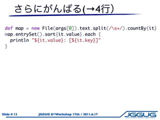 (→4
 def map = new File(args[0]).text.split(/s+/).countBy{it}
 map.entrySet().sort{it.value}.each {
   println "${it.value}: [${it.key}]"
 }




Slide # 13   JGGUG G*Workshop 17th / 2011.6.17
 