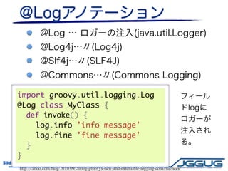 import groovy.util.logging.Log
       @Log class MyClass {
         def invoke() {
           log.info 'info message'
           log.fine 'fine message'
         }
       }
Slide # 24                 JGGUG G*Workshop 17th / 2011.6.17
        http://canoo.com/blog/2010/09/20/log-groovys-new-and-extensible-logging-conveniences/
 