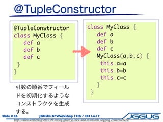 @TupleConstructor                                     class MyClass {
        class MyClass {                                          def a
           def a                                                 def b
           def b                                                 def c
           def c                                                 MyClass(a,b,c) {
         }                                                        this.a=a
        }                                                         this.b=b
                                                                  this.c=c
                                                                 }
                                                               }



Slide # 26                 JGGUG G*Workshop 17th / 2011.6.17
        http://canoo.com/blog/2010/09/20/log-groovys-new-and-extensible-logging-conveniences/
 