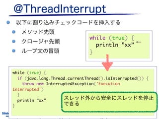 while (true) {
                                                                                ←
                                                                   println ”xx”
                                                                 }


       while (true) {
         if (java.lang.Thread.currentThread().isInterrupted()) {
           throw new InterruptedException('Execution
       Interrupted')
         }
         println ”xx”
       }
Slide # 30                 JGGUG G*Workshop 17th / 2011.6.17
        http://canoo.com/blog/2010/09/20/log-groovys-new-and-extensible-logging-conveniences/
 