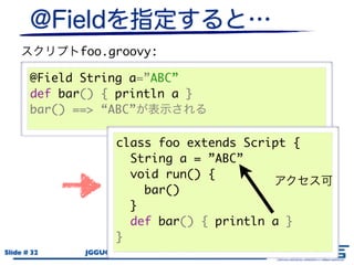 foo.groovy:

       @Field String a=”ABC”
       def bar() { println a }
       bar() ==> “ABC”

                     class foo extends Script {
                       String a = ”ABC”
                       void run() {
                         bar()
                       }
                       def bar() { println a }
                     }
Slide # 32    JGGUG G*Workshop 17th / 2011.6.17
 