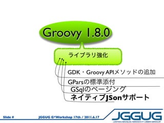 Groovy 1.8.0

                         GDK Groovy API
                         GPars
                           GSql
                                              JSon

Slide #   JGGUG G*Workshop 17th / 2011.6.17
 