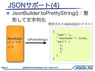 JSON

                                               {
                                                   "num": 1,
      JSonBuilde       toPrettyString()            "’boolean’": true,
      r                                            "arr": [
                                                     1,
                                                     2,
                                                     3
                                                   ]
          44                                   }

Slide #            JGGUG G*Workshop 17th / 2011.6.17
 