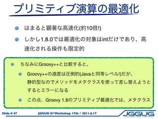 (   10       !)

                  1.8.0                                   int



                 Groovy++

             Groovy++                   (Java                   !)




                     Groovy 1.8

Slide # 47       JGGUG G*Workshop 17th / 2011.6.17
 