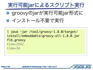 $ java -jar /tool/groovy-1.8.0/target/
      install/embeddable/groovy-all-1.8.0.jar
      fib.groovy
      time=2542
      time=34




Slide # 49    JGGUG G*Workshop 17th / 2011.6.17
 
