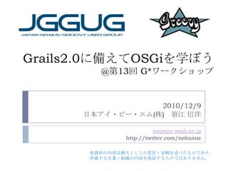 Grails2.0に備えてOSGiを学ぼう@第13回 G*ワークショップ 2010/12/9 日本アイ・ビー・エム(株)　須江 信洋 nsue@e-mail.ne.jp http://twitter.com/nobusue ※資料の内容は個人としての意見・見解を述べたものであり、 所属する企業・組織が内容を保証するものではありません。 