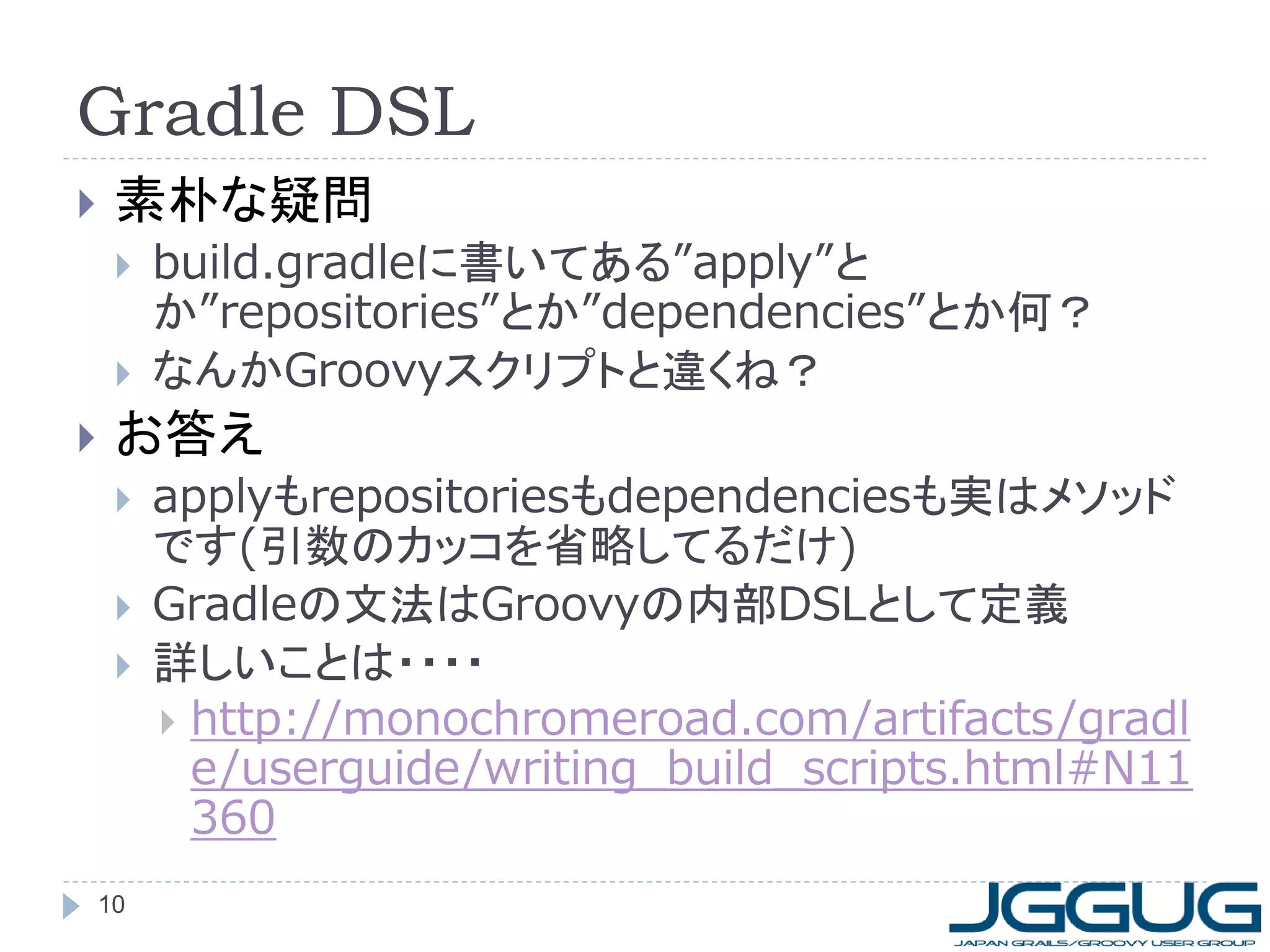 Gradle DSL
    素朴な疑問
        build.gradleに書いてある”apply”と
         か”repositories”とか”dependencies”とか何？
        なんかGroovyスクリプトと違くね？
    お答え
        applyもrepositoriesもdependenciesも実はメソッド
         です(引数のカッコを省略してるだけ)
        Gradleの文法はGroovyの内部DSLとして定義
        詳しいことは・・・・
          http://monochromeroad.com/artifacts/gradl
           e/userguide/writing_build_scripts.html#N11
           360
    10
 