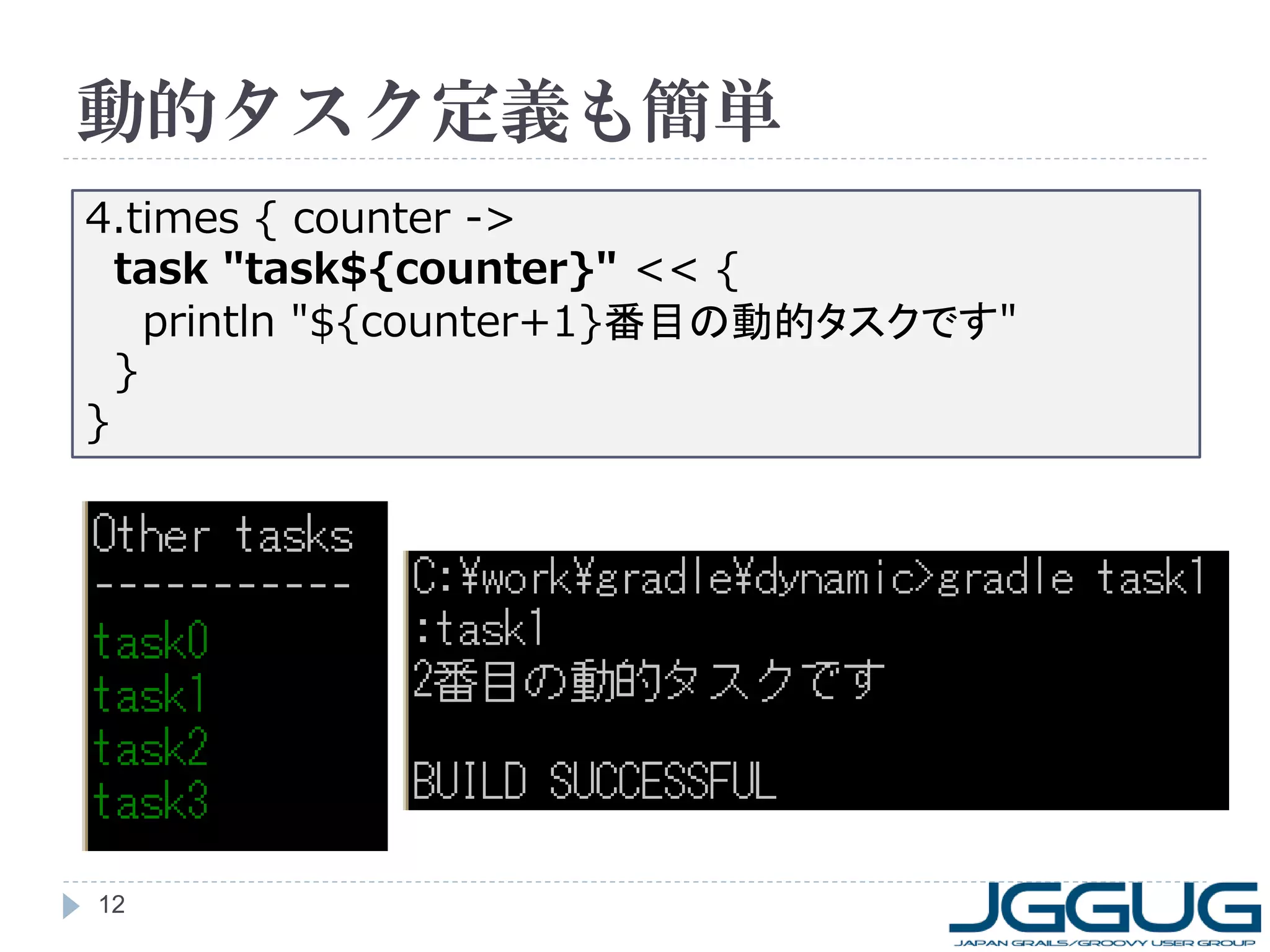 動的タスク定義も簡単
4.times { counter ->
  task "task${counter}" << {
    println "${counter+1}番目の動的タスクです"
  }
}




12
 
