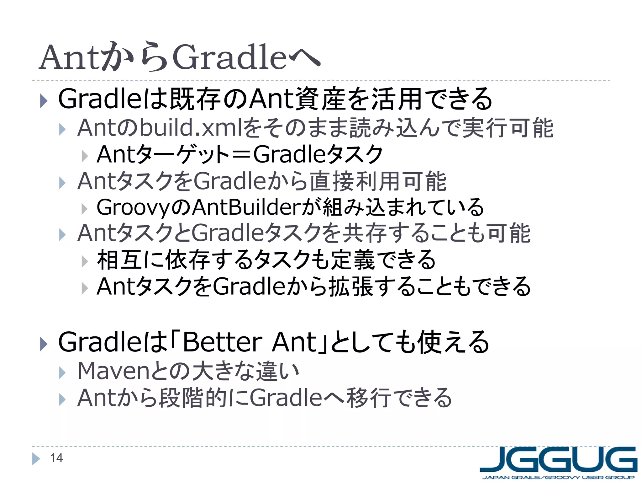 AntからGradleへ
    Gradleは既存のAnt資産を活用できる
        Antのbuild.xmlをそのまま読み込んで実行可能
          Antターゲット＝Gradleタスク
        AntタスクをGradleから直接利用可能
            GroovyのAntBuilderが組み込まれている
        AntタスクとGradleタスクを共存することも可能
          相互に依存するタスクも定義できる
          AntタスクをGradleから拡張することもできる


    Gradleは「Better Ant」としても使える
        Mavenとの大きな違い
        Antから段階的にGradleへ移行できる

    14
 