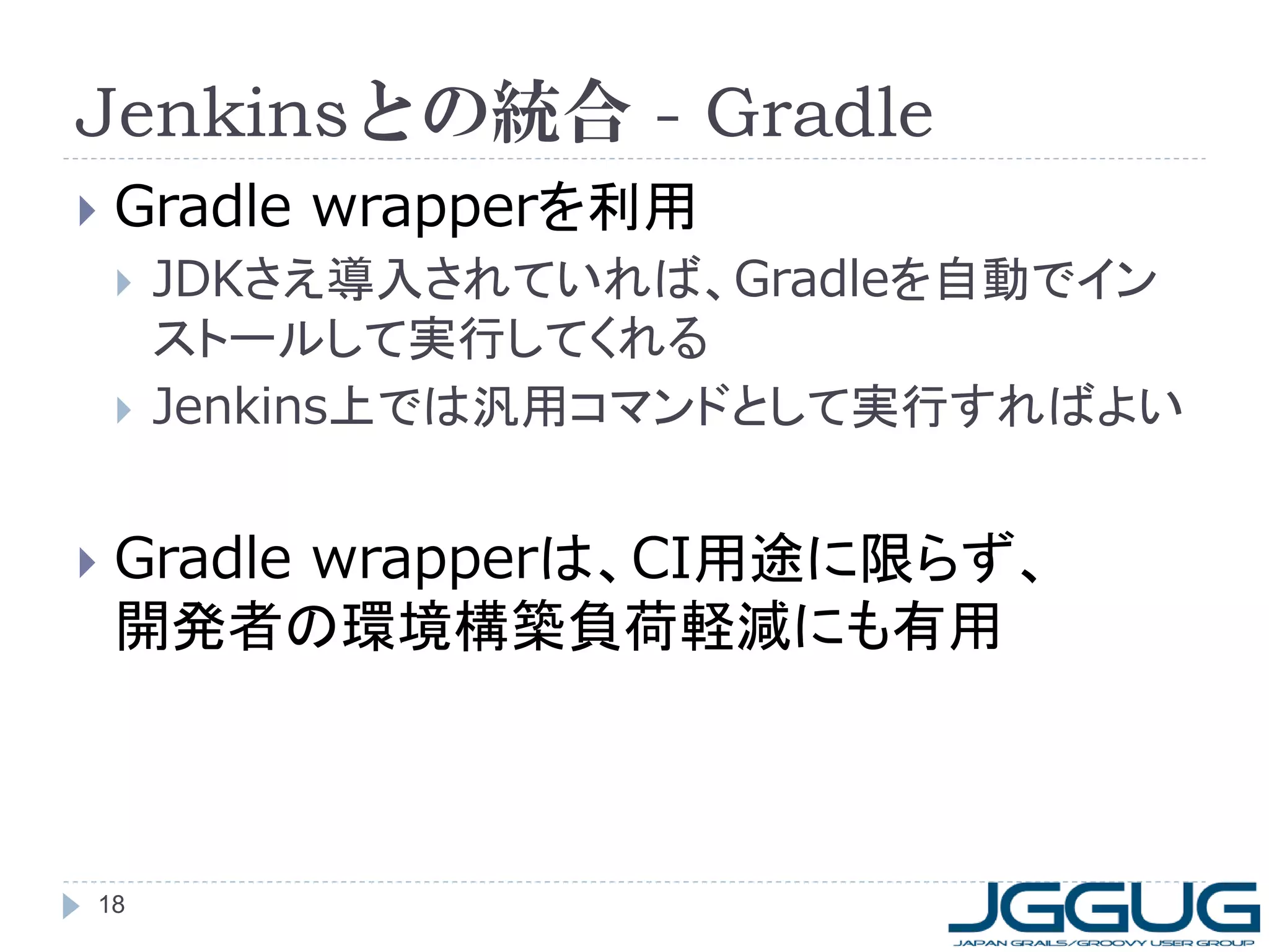 Jenkinsとの統合 - Gradle
   Gradle wrapperを利用
       JDKさえ導入されていれば、Gradleを自動でイン
        ストールして実行してくれる
       Jenkins上では汎用コマンドとして実行すればよい


   Gradle wrapperは、CI用途に限らず、
    開発者の環境構築負荷軽減にも有用



18
 