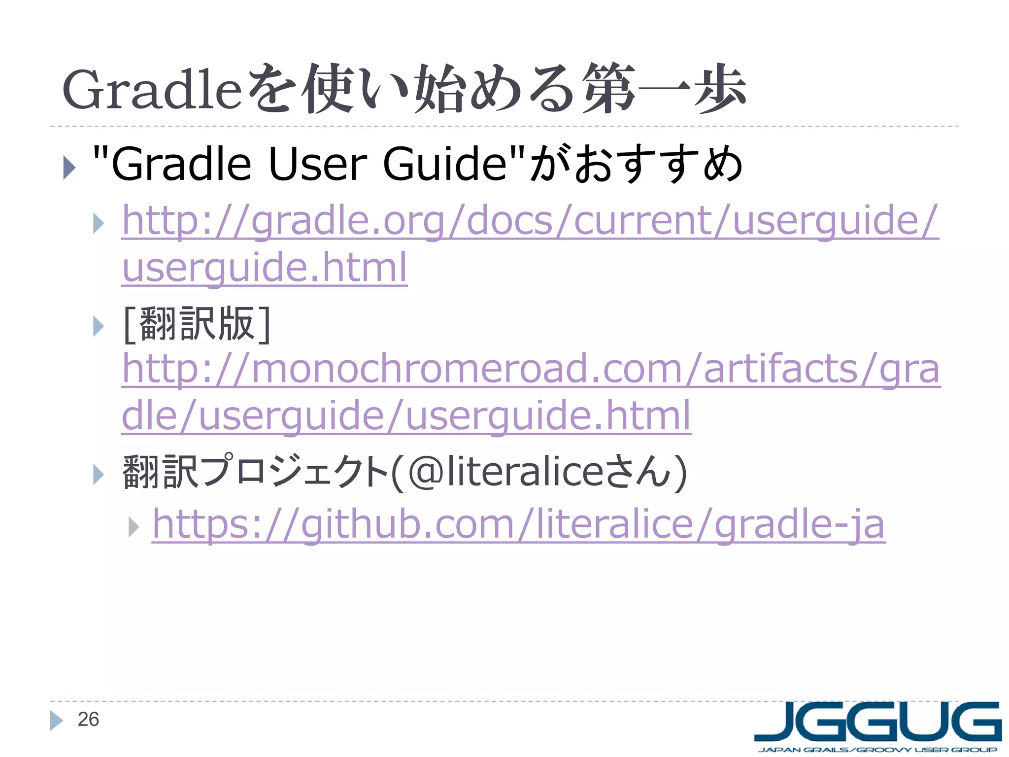 Gradleを使い始める第一歩
   "Gradle User Guide"がおすすめ
       http://gradle.org/docs/current/userguide/
        userguide.html
       [翻訳版]
        http://monochromeroad.com/artifacts/gra
        dle/userguide/userguide.html
       翻訳プロジェクト(@literaliceさん)
         https://github.com/literalice/gradle-ja




26
 