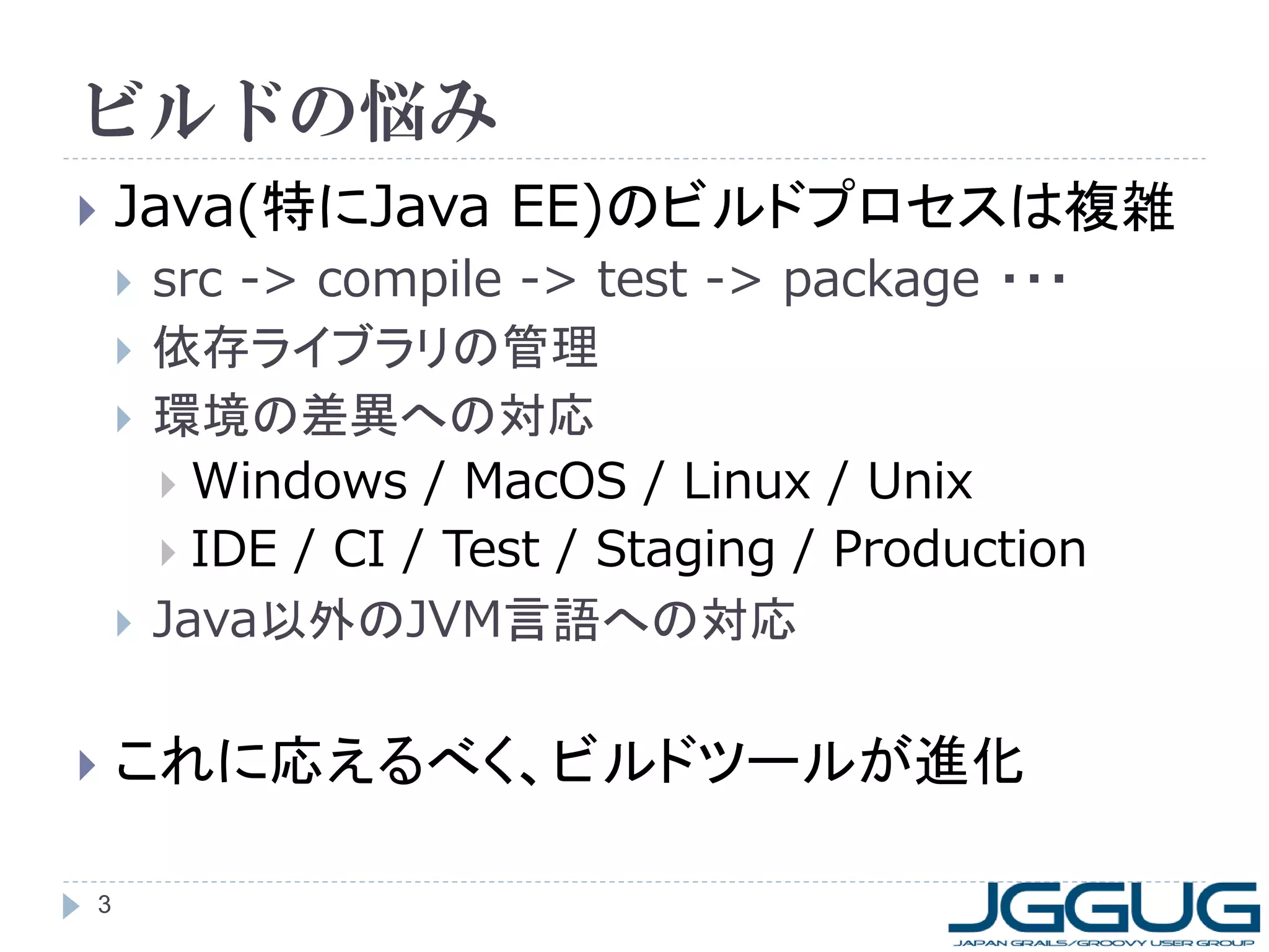 ビルドの悩み
   Java(特にJava EE)のビルドプロセスは複雑
       src -> compile -> test -> package ・・・
       依存ライブラリの管理
       環境の差異への対応
         Windows / MacOS / Linux / Unix
         IDE / CI / Test / Staging / Production
       Java以外のJVM言語への対応

   これに応えるべく、ビルドツールが進化

3
 