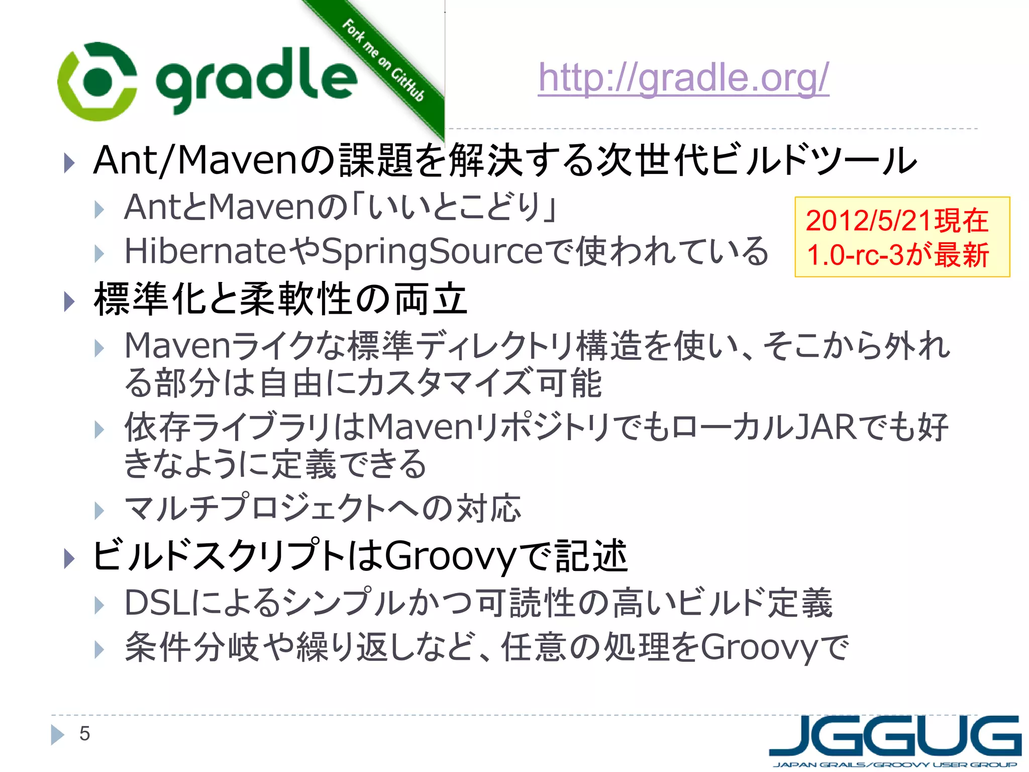 http://gradle.org/

       Ant/Mavenの課題を解決する次世代ビルドツール
           AntとMavenの「いいとこどり」                2012/5/21現在
           HibernateやSpringSourceで使われている     1.0-rc-3が最新
       標準化と柔軟性の両立
           Mavenライクな標準ディレクトリ構造を使い、そこから外れ
            る部分は自由にカスタマイズ可能
           依存ライブラリはMavenリポジトリでもローカルJARでも好
            きなように定義できる
           マルチプロジェクトへの対応
       ビルドスクリプトはGroovyで記述
           DSLによるシンプルかつ可読性の高いビルド定義
           条件分岐や繰り返しなど、任意の処理をGroovyで

    5
 