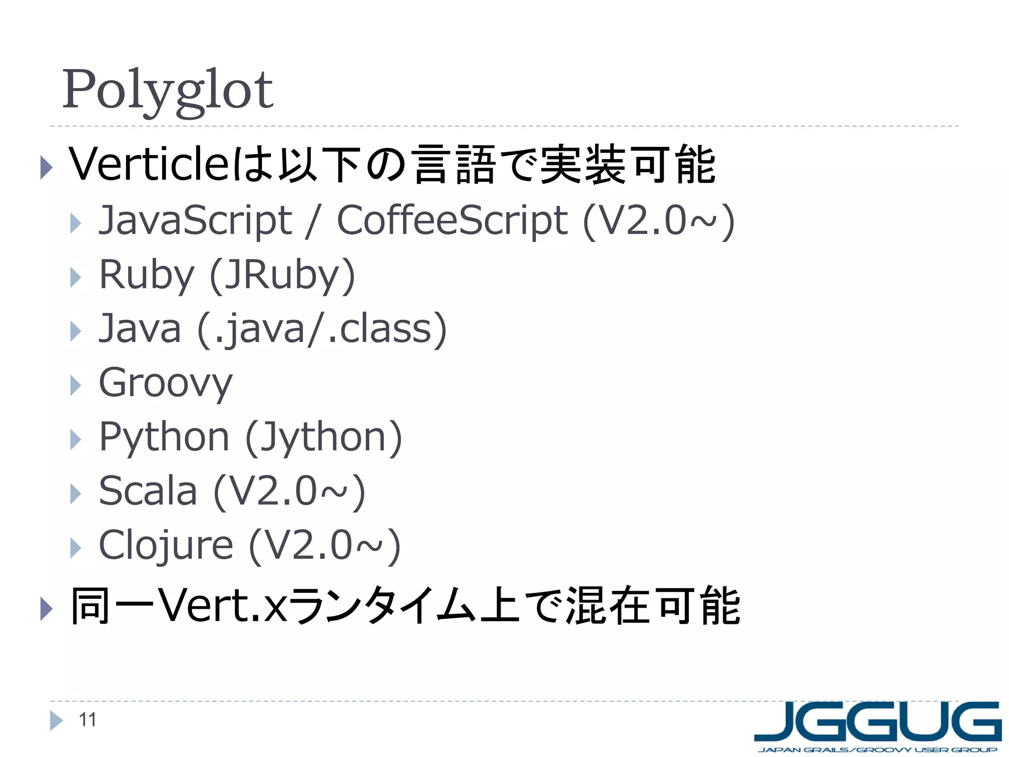 Polyglot


Verticleは以下の言語で実装可能











JavaScript / CoffeeScript (V2.0~)
Ruby (JRuby)
Java (.java/.class)
Groovy
Python (Jython)
Scala (V2.0~)
Clojure (V2.0~)

同一Vert.xランタイム上で混在可能
11

 