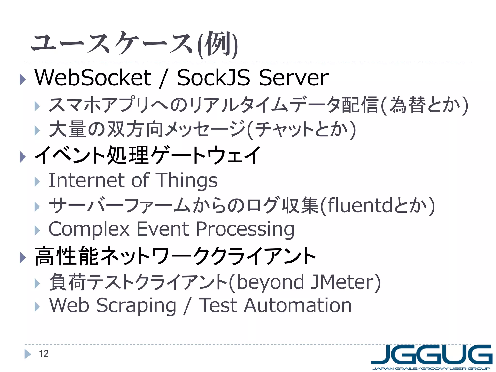 ユースケース(例)


WebSocket / SockJS Server





イベント処理ゲートウェイ






スマホアプリへのリアルタイムデータ配信(為替とか)
大量の双方向メッセージ(チャットとか)
Internet of Things
サーバーファームからのログ収集(fluentdとか)
Complex Event Processing

高性能ネットワーククライアント



負荷テストクライアント(beyond JMeter)
Web Scraping / Test Automation

12

 