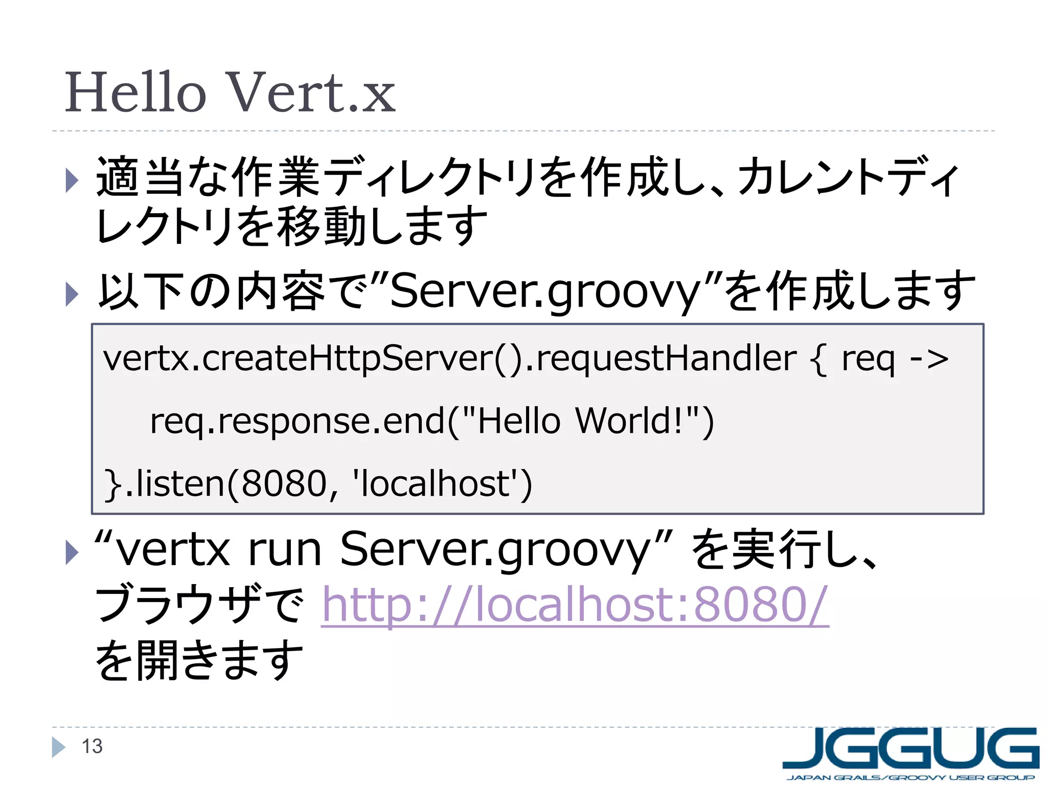 Hello Vert.x
適当な作業ディレクトリを作成し、カレントディ
レクトリを移動します
 以下の内容で”Server.groovy”を作成します


vertx.createHttpServer().requestHandler { req ->
req.response.end("Hello World!")
}.listen(8080, 'localhost')



“vertx run Server.groovy” を実行し、
ブラウザで http://localhost:8080/
を開きます

13

 