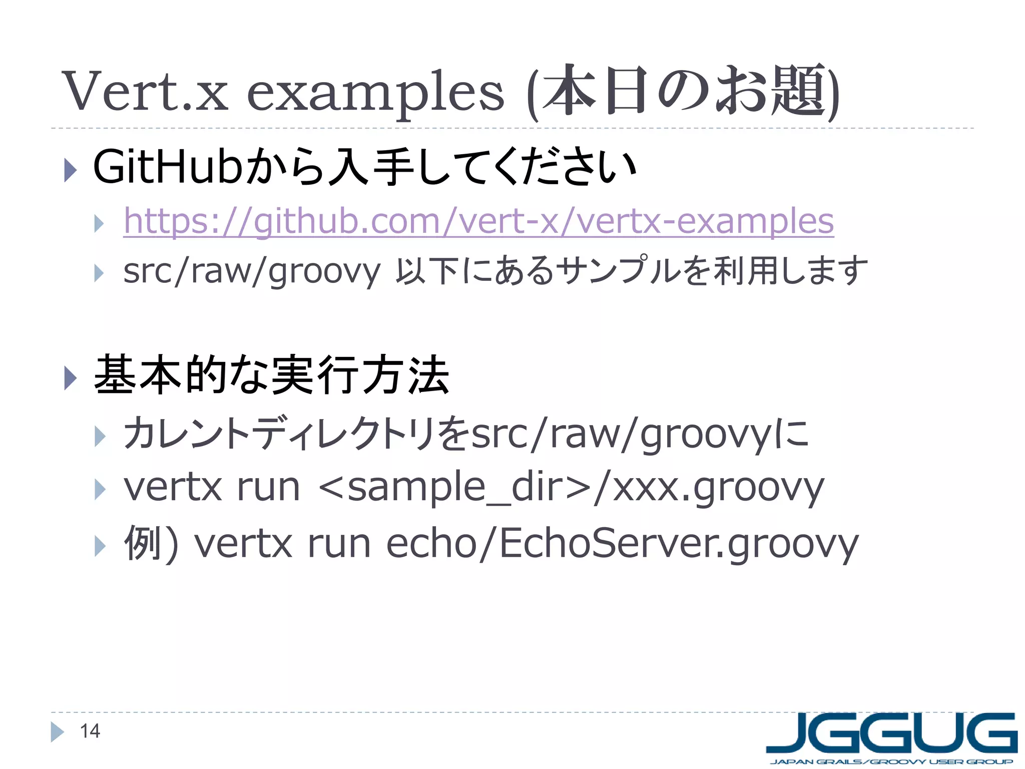 Vert.x examples (本日のお題)


GitHubから入手してください





https://github.com/vert-x/vertx-examples
src /raw/groovy 以下にあるサンプルを利用します

基本的な実行方法





14

カレントディレクトリをsrc/raw/groovyに
vertx run <sample_dir>/xxx.groovy
例) vertx run echo/EchoServer.groovy

 