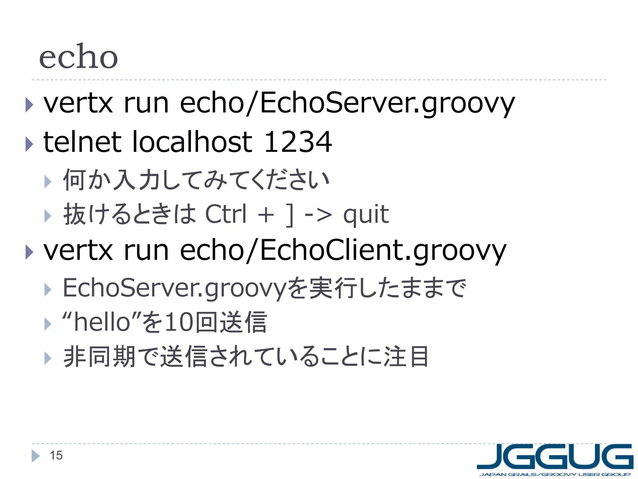 echo
vertx run echo/EchoServer.groovy
 telnet localhost 1234







何か入力してみてください
抜けるときは Ctrl + ] -> quit

vertx run echo/EchoClient.groovy




EchoServer.groovyを実行したままで
“hello”を10回送信
非同期で送信されていることに注目

15

 