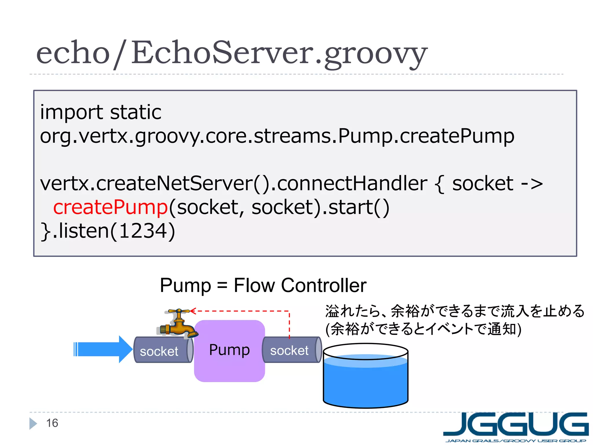 echo/EchoServer.groovy
import static
org.vertx.groovy.core.streams.Pump.createPump
vertx.createNetServer().connectHandler { socket ->
createPump(socket, socket).start()
}.listen(1234)

Pump = Flow Controller
溢れたら、余裕ができるまで流入を止める
(余裕ができるとイベントで通知)
socket

16

Pump

socket

 