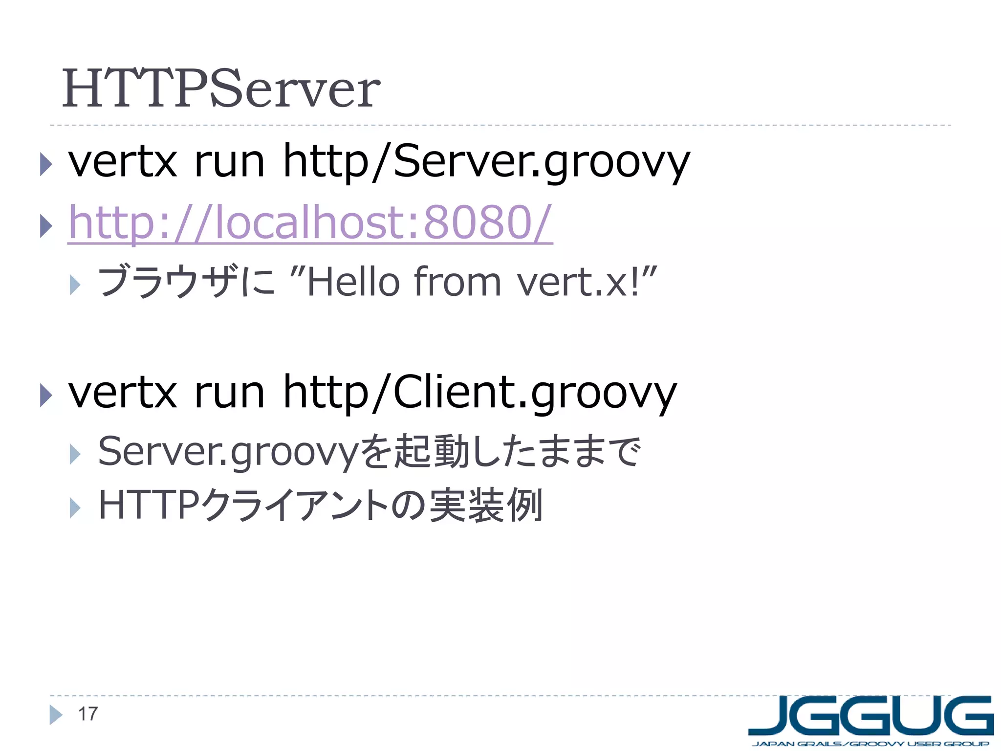 HTTPServer
vertx run http/Server.groovy
 http://localhost:8080/






ブラウザに ”Hello from vert.x!”

vertx run http/Client.groovy



Server.groovyを起動したままで
HTTPクライアントの実装例

17

 