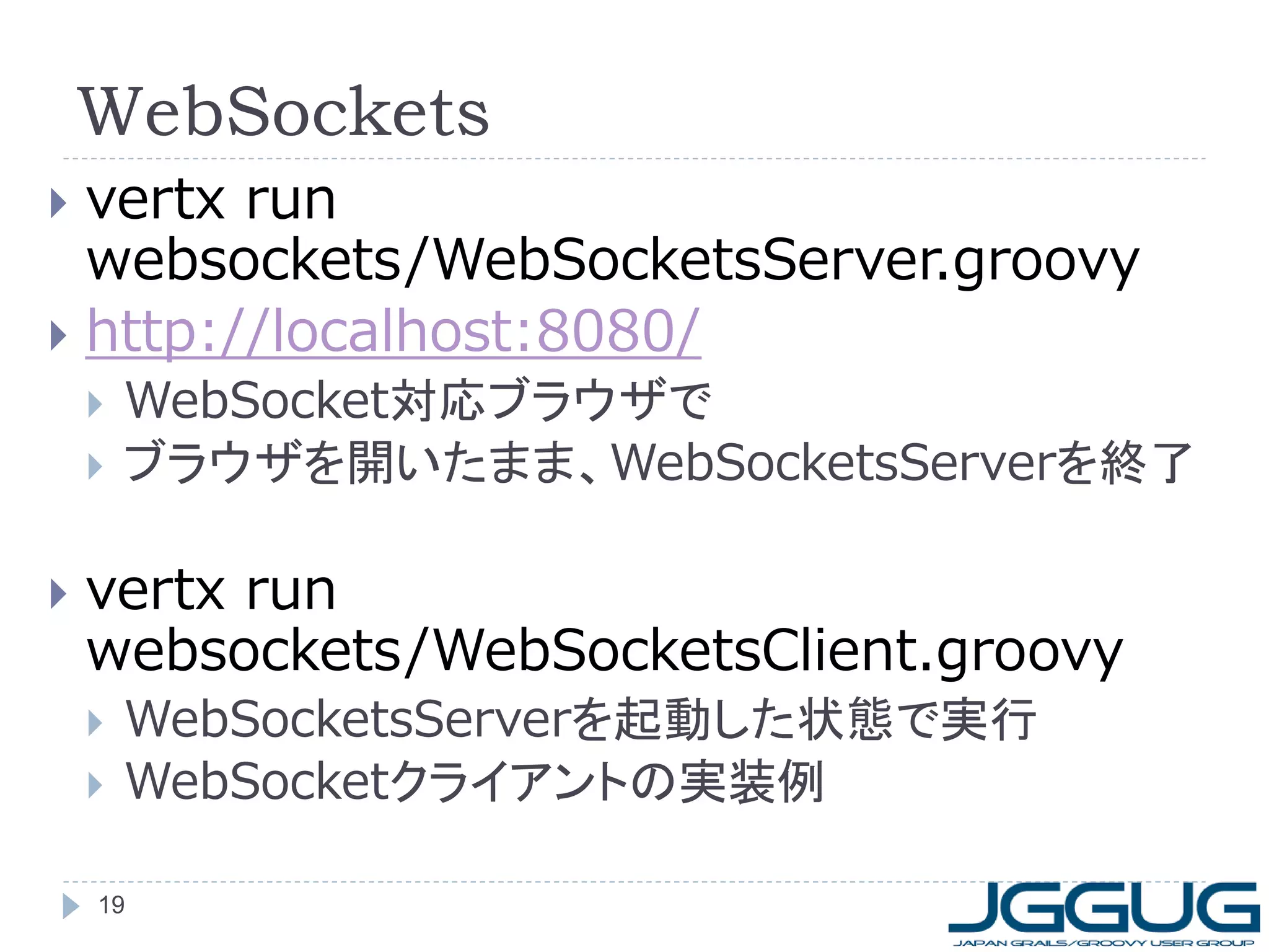 WebSockets
vertx run
websockets/WebSocketsServer.groovy
 http://localhost:8080/








WebSocket対応ブラウザで
ブラウザを開いたまま、WebSocketsServerを終了

vertx run
websockets/WebSocketsClient.groovy




WebSocketsServerを起動した状態で実行
WebSocketクライアントの実装例

19

 