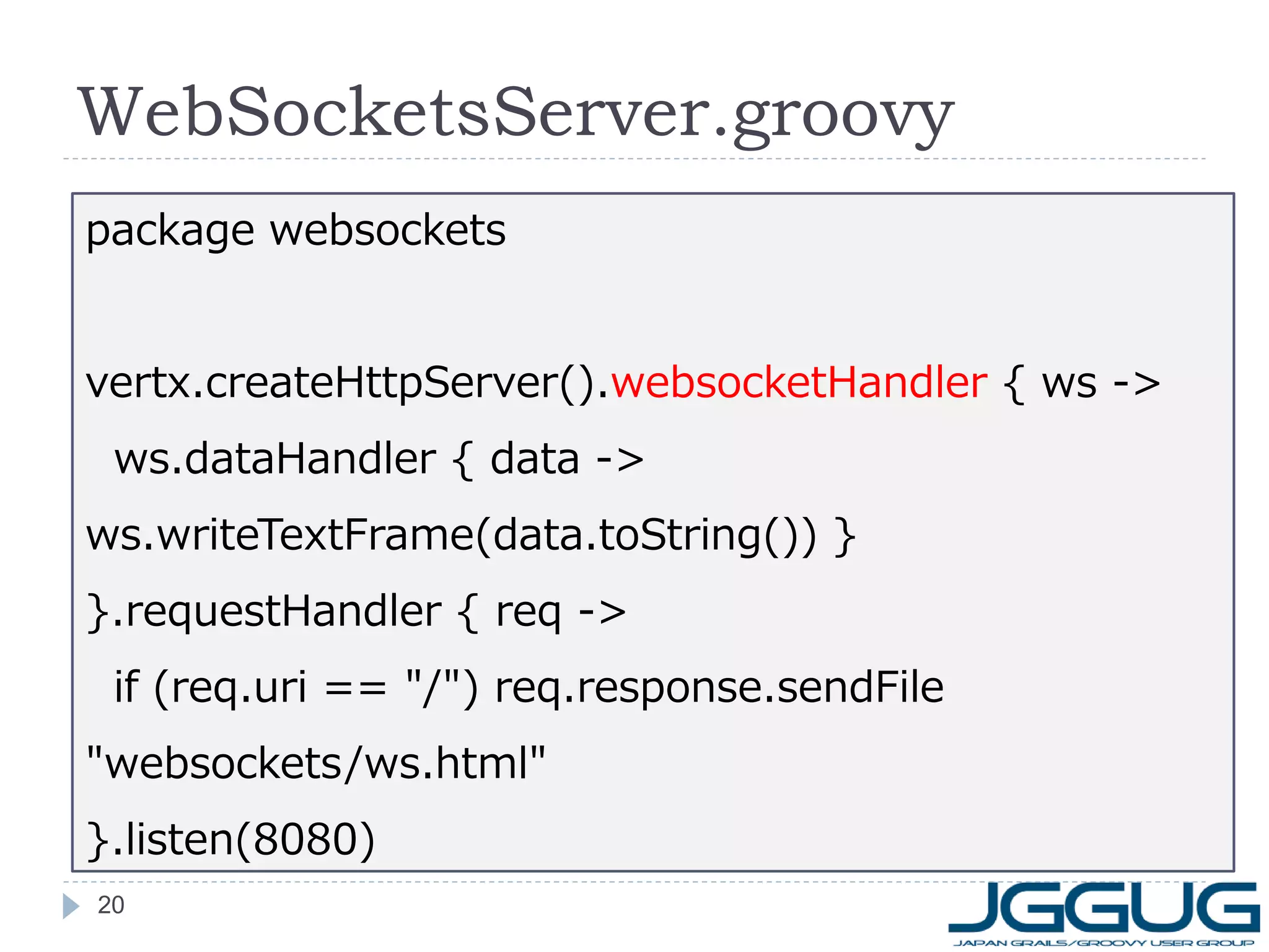 WebSocketsServer.groovy
package websockets
vertx.createHttpServer().websocketHandler { ws ->
ws.dataHandler { data ->

ws.writeTextFrame(data.toString()) }
}.requestHandler { req ->
if (req.uri == "/") req.response.sendFile
"websockets/ws.html"

}.listen(8080)
20

 