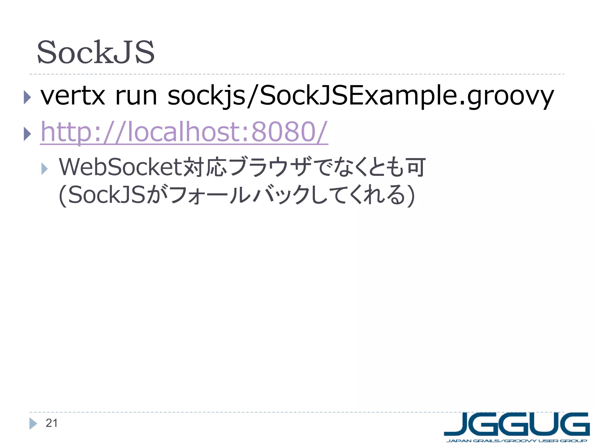 SockJS
vertx run sockjs/SockJSExample.groovy
 http://localhost:8080/




WebSocket対応ブラウザでなくとも可
(SockJSがフォールバックしてくれる)

21

 