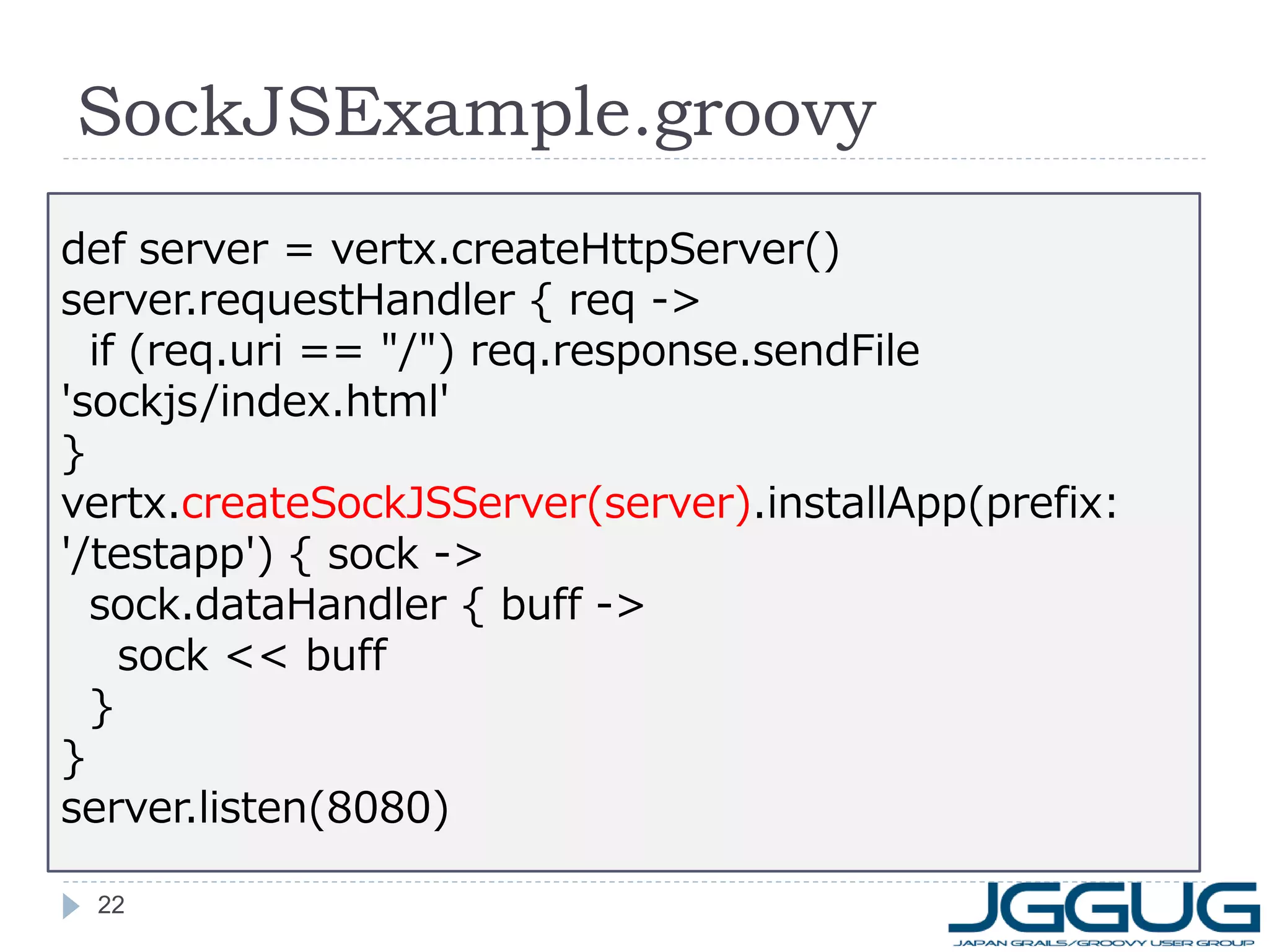 SockJSExample.groovy
def server = vertx.createHttpServer()
server.requestHandler { req ->
if (req.uri == "/") req.response.sendFile
'sockjs/index.html'
}
vertx.createSockJSServer(server).installApp(prefix:
'/testapp') { sock ->
sock.dataHandler { buff ->
sock << buff
}
}
server.listen(8080)
22

 