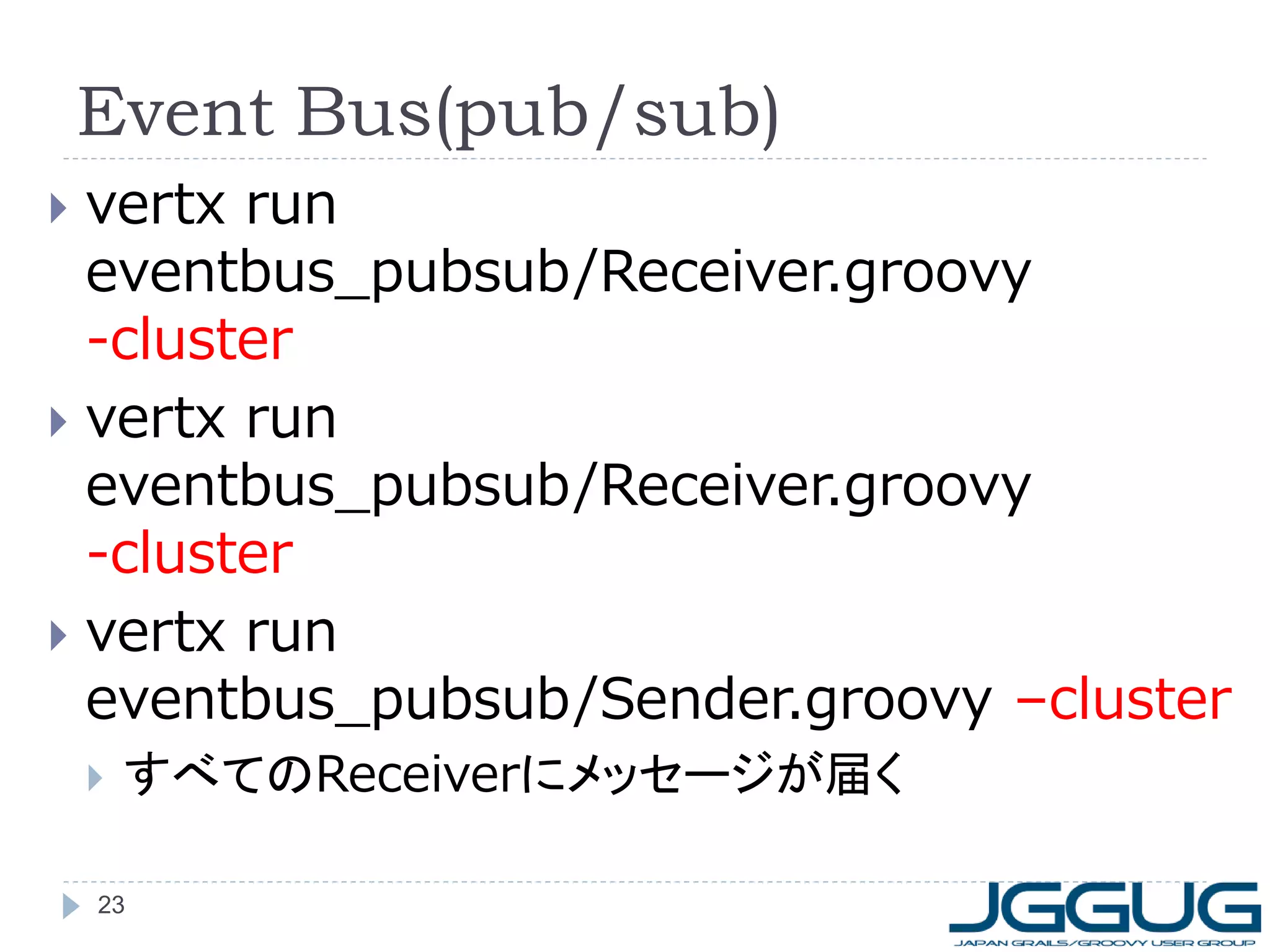 Event Bus(pub/sub)
vertx run
eventbus_pubsub/Receiver.groovy
-cluster
 vertx run
eventbus_pubsub/Receiver.groovy
-cluster
 vertx run
eventbus_pubsub/Sender.groovy –cluster




すべてのReceiverにメッセージが届く

23

 