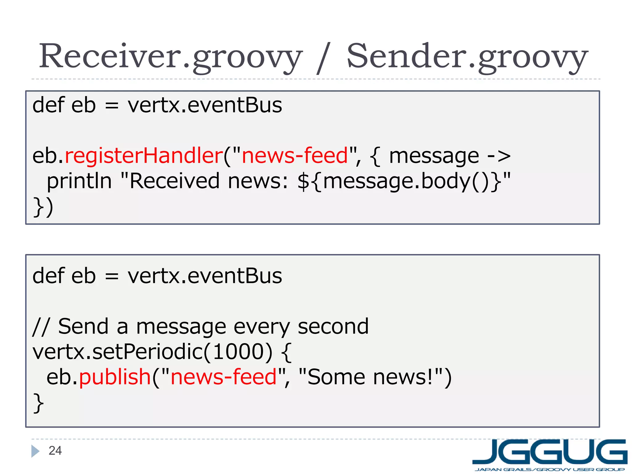 Receiver.groovy / Sender.groovy
def eb = vertx.eventBus
eb.registerHandler("news-feed", { message ->
println "Received news: ${message.body()}"
})
def eb = vertx.eventBus
// Send a message every second
vertx.setPeriodic(1000) {
eb.publish("news-feed", "Some news!")
}
24

 