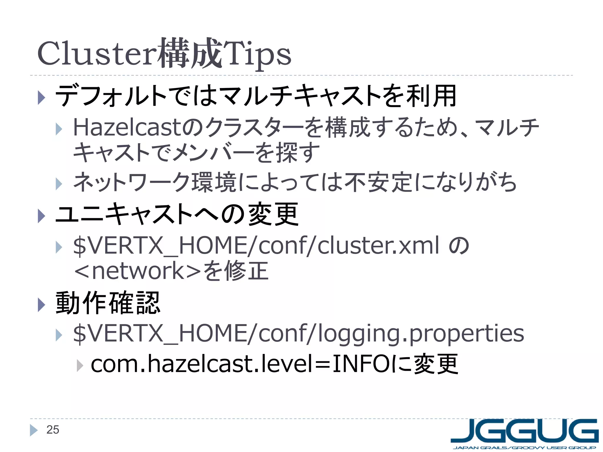 Cluster構成Tips


デフォルトではマルチキャストを利用





ユニキャストへの変更




Hazelcastのクラスターを構成するため、マルチ
キャストでメンバーを探す
ネットワーク環境によっては不安定になりがち
$VERTX_HOME/conf/cluster.xml の
<network>を修正

動作確認


25

$VERTX_HOME/conf/logging.properties
 com.hazelcast.level=INFOに変更

 
