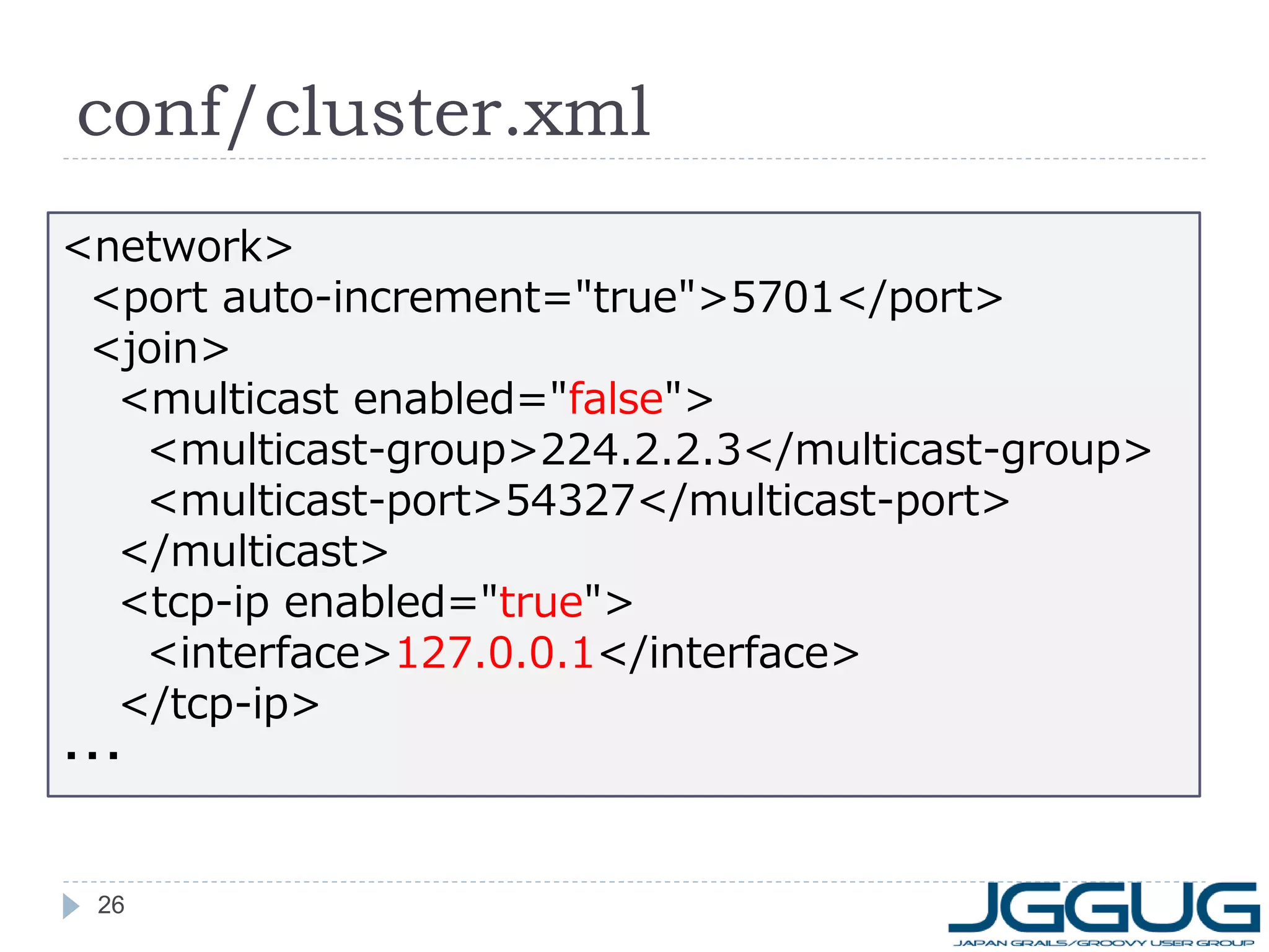 conf/cluster.xml
<network>
<port auto-increment="true">5701</port>
<join>
<multicast enabled="false">
<multicast-group>224.2.2.3</multicast-group>
<multicast-port>54327</multicast-port>
</multicast>
<tcp-ip enabled="true">
<interface>127.0.0.1</interface>
</tcp-ip>
・・・

26

 
