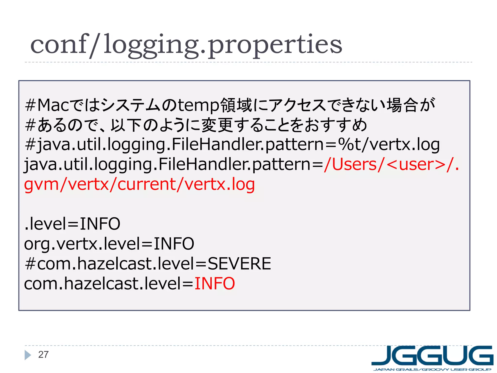 conf/logging.properties
#Macではシステムのtemp領域にアクセスできない場合が
#あるので、以下のように変更することをおすすめ
#java.util.logging.FileHandler.pattern=%t/vertx.log
java.util.logging.FileHandler.pattern=/Users/<user>/.
gvm/vertx/current/vertx.log
.level=INFO
org.vertx.level=INFO
#com.hazelcast.level=SEVERE
com.hazelcast.level=INFO

27

 