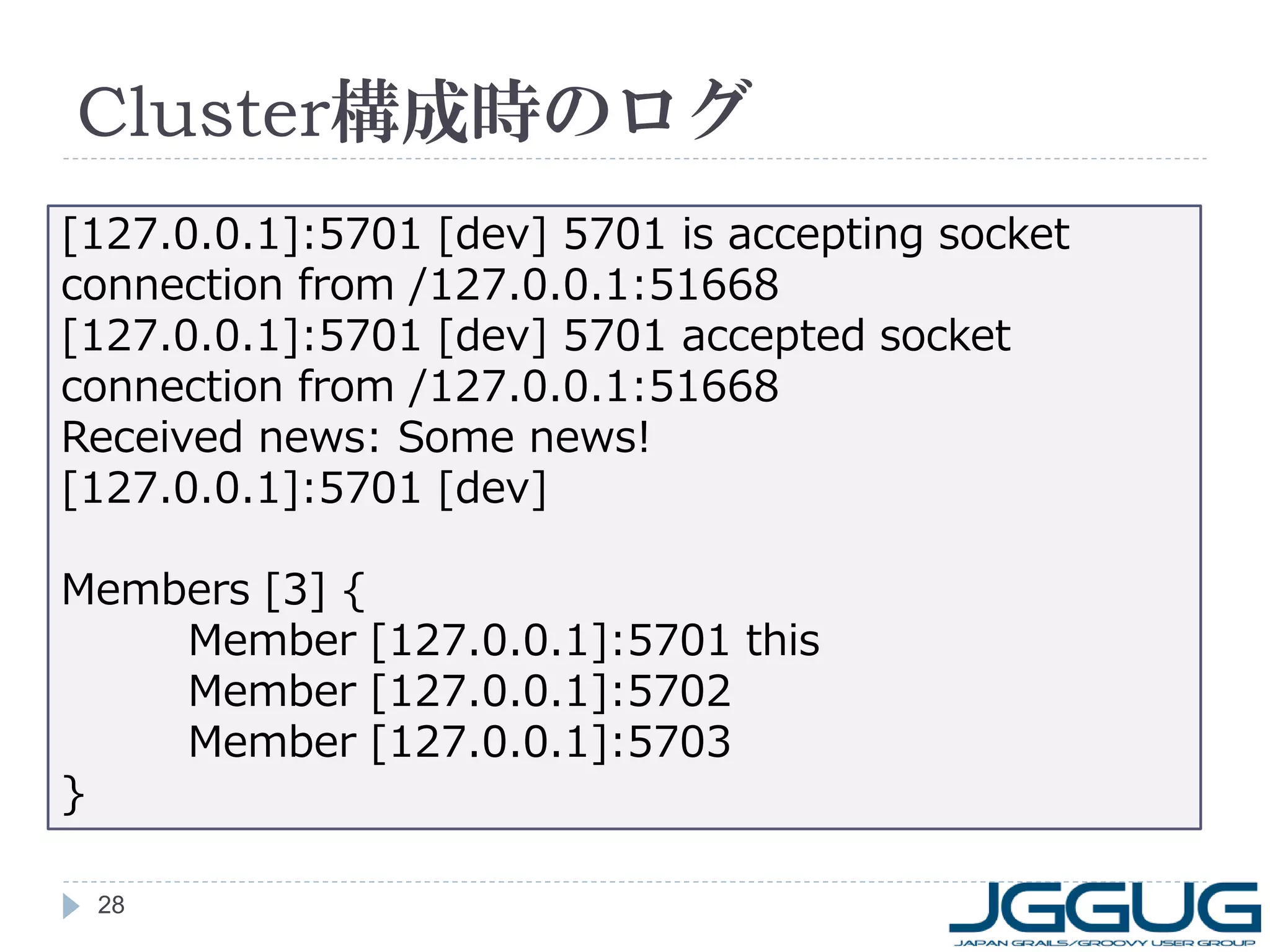 Cluster構成時のログ
[127.0.0.1]:5701 [dev] 5701 is accepting socket
connection from /127.0.0.1:51668
[127.0.0.1]:5701 [dev] 5701 accepted socket
connection from /127.0.0.1:51668
Received news: Some news!
[127.0.0.1]:5701 [dev]
Members [3] {
Member [127.0.0.1]:5701 this
Member [127.0.0.1]:5702
Member [127.0.0.1]:5703
}
28

 