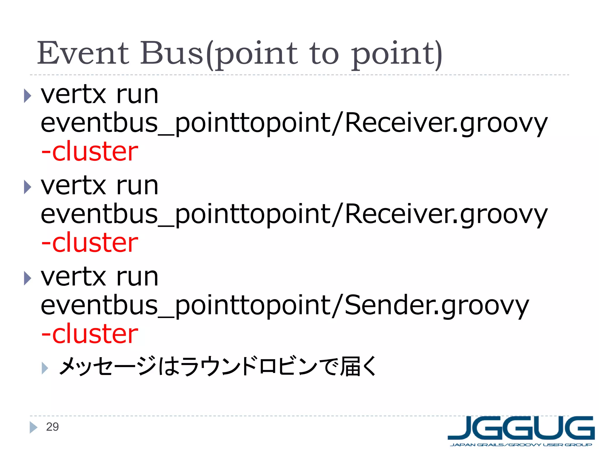 Event Bus(point to point)
vertx run
eventbus_pointtopoint/Receiver.groovy
-cluster
 vertx run
eventbus_pointtopoint/Receiver.groovy
-cluster
 vertx run
eventbus_pointtopoint/Sender.groovy
-cluster




メッセージはラウンドロビンで届く

29

 