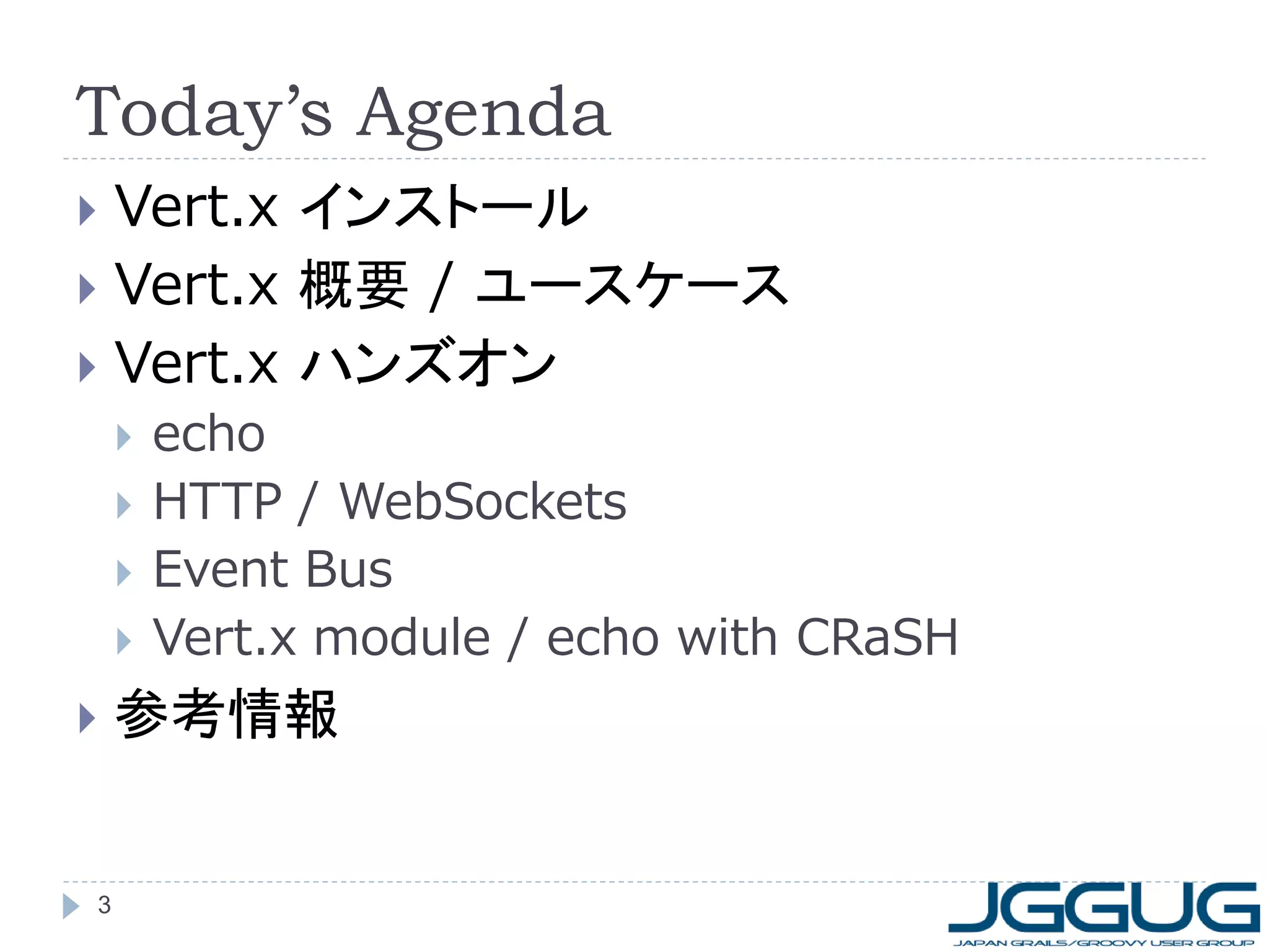 Today’s Agenda
Vert.x インストール
 Vert.x 概要 / ユースケース
 Vert.x ハンズオン










3

echo
HTTP / WebSockets
Event Bus
Vert.x module / echo with CRaSH

参考情報

 