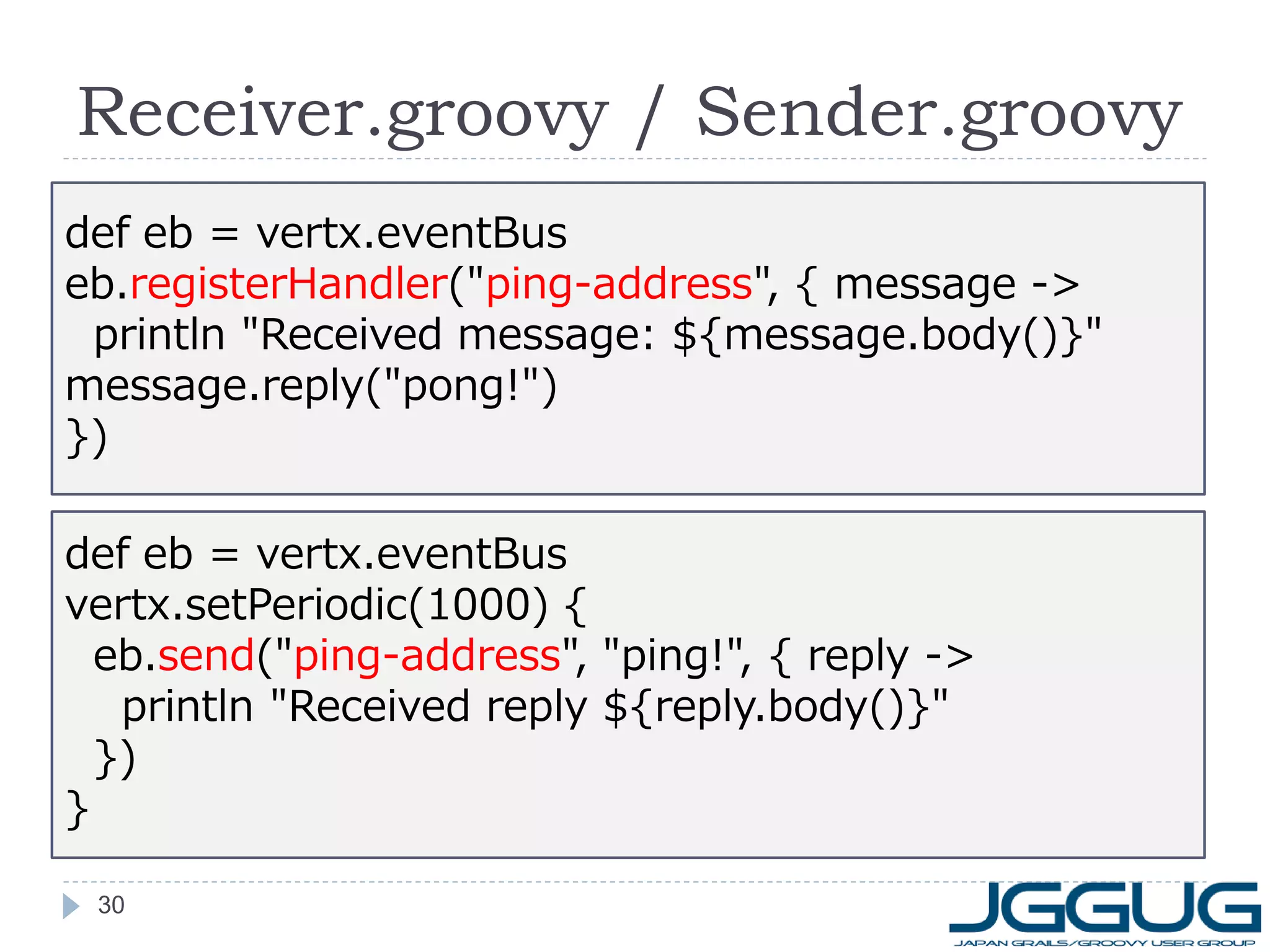Receiver.groovy / Sender.groovy
def eb = vertx.eventBus
eb.registerHandler("ping-address", { message ->
println "Received message: ${message.body()}"
message.reply("pong!")
})
def eb = vertx.eventBus
vertx.setPeriodic(1000) {
eb.send("ping-address", "ping!", { reply ->
println "Received reply ${reply.body()}"
})
}
30

 