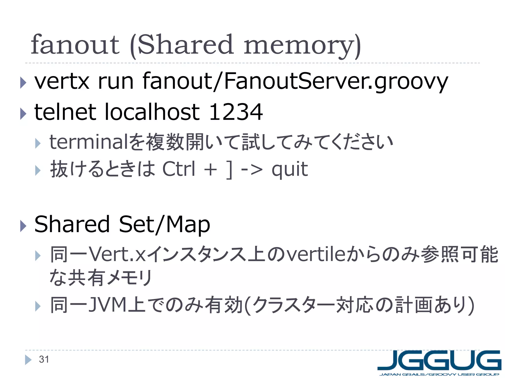 fanout (Shared memory)
vertx run fanout/FanoutServer.groovy
 telnet localhost 1234







terminalを複数開いて試してみてください
抜けるときは Ctrl + ] -> quit

Shared Set/Map




同一Vert.xインスタンス上のvertileからのみ参照可能
な共有メモリ
同一JVM上でのみ有効(クラスター対応の計画あり)

31

 