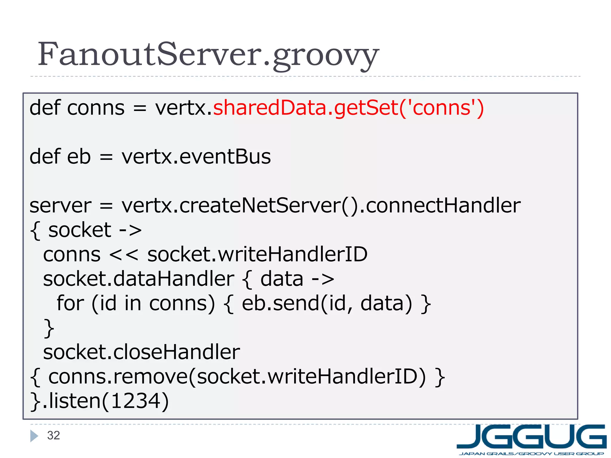 FanoutServer.groovy
def conns = vertx.sharedData.getSet('conns')
def eb = vertx.eventBus
server = vertx.createNetServer().connectHandler
{ socket ->
conns << socket.writeHandlerID
socket.dataHandler { data ->
for (id in conns) { eb.send(id, data) }
}
socket.closeHandler
{ conns.remove(socket.writeHandlerID) }
}.listen(1234)
32

 