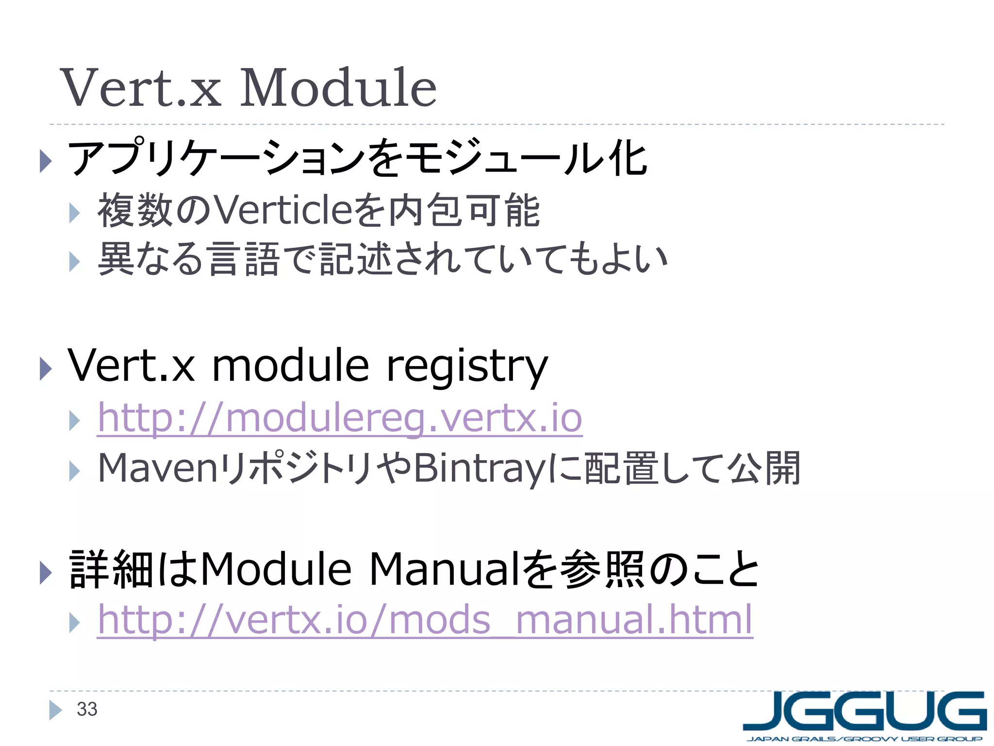 Vert.x Module


アプリケーションをモジュール化





Vert.x module registry





複数のVerticleを内包可能
異なる言語で記述されていてもよい

http://modulereg.vertx.io
MavenリポジトリやBintrayに配置して公開

詳細はModule Manualを参照のこと


http://vertx.io/mods_manual.html

33

 