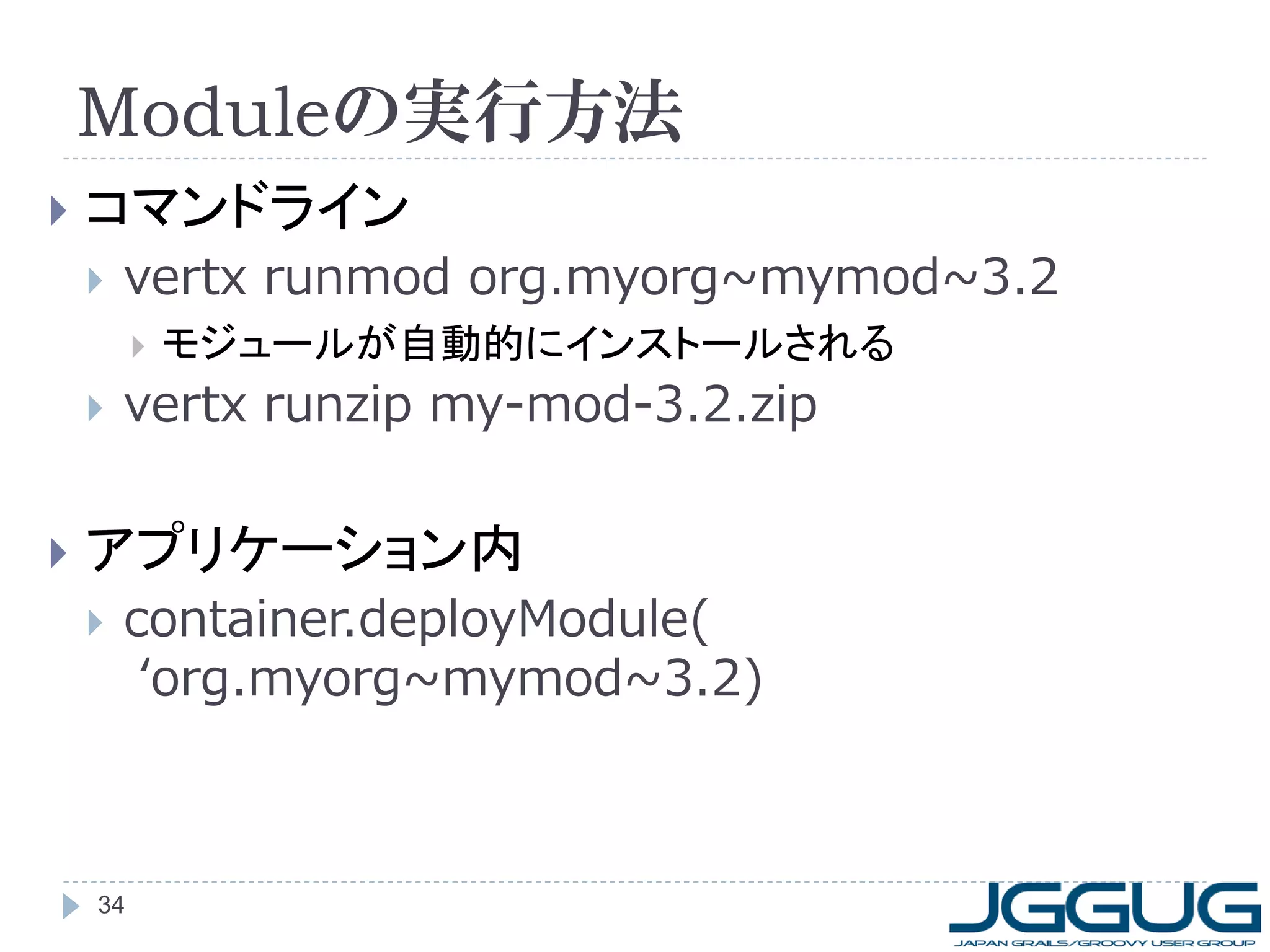 Moduleの実行方法


コマンドライン


vertx runmod org.myorg~mymod~3.2






モジュールが自動的にインストールされる

vertx runzip my-mod-3.2.zip

アプリケーション内


container.deployModule(
‘org.myorg~mymod~3.2)

34

 