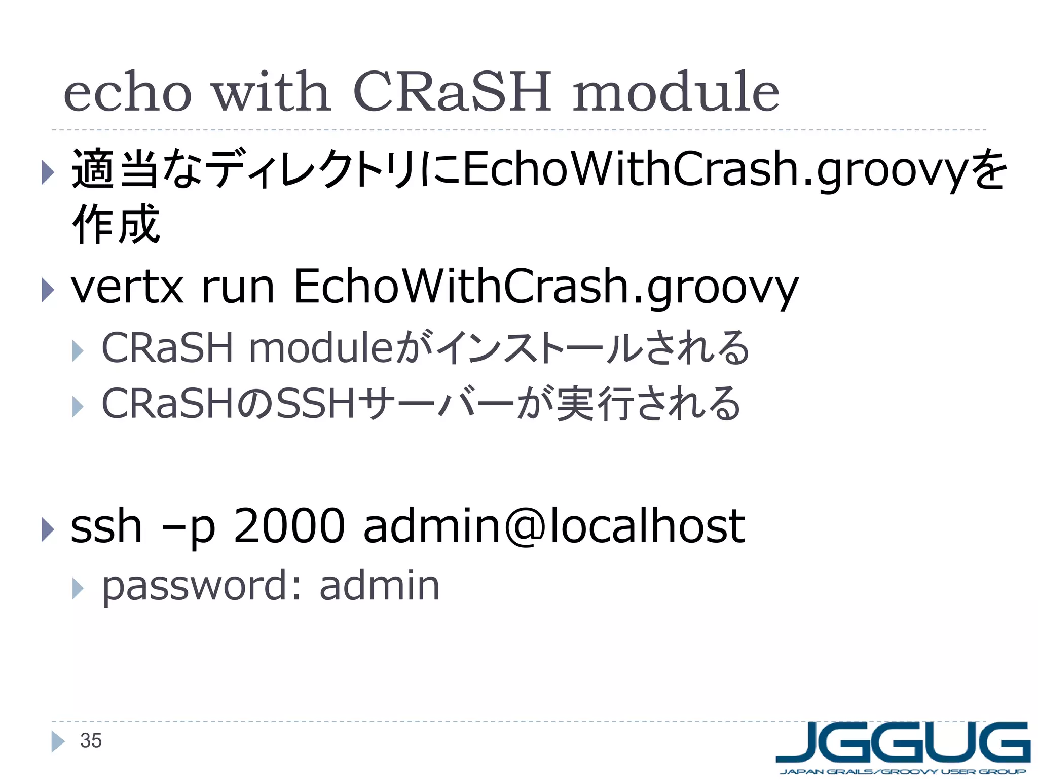echo with CRaSH module
適当なディレクトリにEchoWithCrash.groovyを
作成
 vertx run EchoWithCrash.groovy







CRaSH moduleがインストールされる
CRaSHのSSHサーバーが実行される

ssh –p 2000 admin@localhost


password: admin

35

 